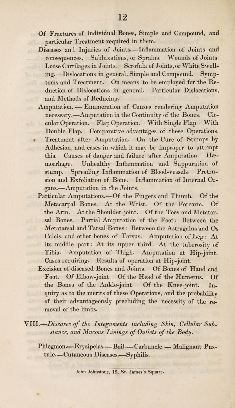 Of Fractures of individual Bones, Simple and Compound, and particular Treatment required in them. Diseases an l Injuries of Joints.—Inflammation of Joints and consequences. Subluxations, or Sprains. Wounds of Joints. Loose Cartilages in Joints. Scrofula of Joints, or White Swell¬ ing.—Dislocations in general. Simple and Compound. Symp¬ toms and Treatment. On means to be employed for the Re¬ duction of Dislocations in general. Particular Dislocations, and Methods of Reducing. Amputation. — Enumeration of Causes rendering Amputation necessary.—Amputation in the Continuity of the Bones. Cir¬ cular Operation. Flap Operation. With Single Flap. With Double Flap. Comparative advantages of these Operations. * Treatment after Amputation. On the Cure of Stumps by Adhesion, and cases in which it may be improper to attempt this. Causes of danger and failure after Amputation. Hae¬ morrhage. Unhealthy Inflammation and Suppuration of stump. Spreading Inflammation of Blood-vessels. Protru¬ sion and Exfoliation of Bone. Inflammation of Internal Or¬ gans.—Amputation in the Joints. Particular Amputations.—Of the Fingers and Thumb. Of the Metacarpal Bones. At the Wrist. Of the Forearm. Of the Arm. At the Shoulder-joint. Of the J oes and Metatar¬ sal Bones. Partial Amputation of the Foot: Between the Metatarsal and Tarsal Bones : Between the Astragalus and Os Calcis, and other bones of Tarsus. Amputation of Leg : At its middle part: At its upper third: At the tuberosity of Tibia. Amputation of Thigh. Amputation at Hip-joint. Cases requiring. Results of operation at Hip-joint. Excision of diseased Bones and Joints. Of Bones of Hand and Foot. Of Elbow-joint. Of the Head of the Humerus. Of the Bones of the Ankle-joint. Of the Knee-joint. In¬ quiry as to the merits of these Operations, and the probability of their advantageously precluding the necessity of the re¬ moval of the limbs. VIII.—Diseases of the Integuments including Skin, Cellular Sub¬ stance, and Mucous Linings of Outlets of the Body. Phlegmon.—Erysipelas.—Boil.—Carbuncle— Malignant Pus¬ tule.—Cutaneous Diseases.-—Syphilis. John Johnstone, 18, St. James’s Square-