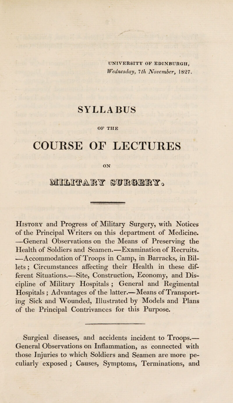 UNIVERSITY OF EDINBURGH, Wednesday, 7 th November, 1827. SYLLABUS OF THE COURSE OF LECTURES ON MltMSPAIR'T SWRGKBSlVo History and Progress of Military Surgery, with Notices of the Principal Writers on this department of Medicine. —General Observations on the Means of Preserving the Health of Soldiers and Seamen.—Examination of Recruits. ■—Accommodation of Troops in Camp, in Barracks, in Bil¬ lets ; Circumstances affecting their Health in these dif¬ ferent Situations.—Site, Construction, Economy, and Dis¬ cipline of Military Hospitals ; General and Regimental Hospitals ; Advantages of the latter.—Means of Transport¬ ing Sick and Wounded, Illustrated by Models and Plans of the Principal Contrivances for this Purpose. Surgical diseases, and accidents incident to Troops.— General Observations on Inflammation, as connected with those Injuries to which Soldiers and Seamen are more pe¬ culiarly exposed ; Causes, Symptoms, Terminations, and