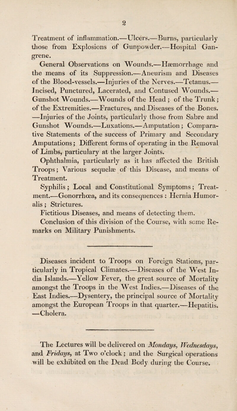 Treatment of inflammation.—Ulcers.-—Burns, particularly those from Explosions of Gunpowder.—Hospital Gan¬ grene. General Observations on Wounds.—Haemorrhage and the means of its Suppression.—Aneurism and Diseases of the Blood-vessels.—Injuries of the Nerves.—Tetanus.— Incised, Punctured, Lacerated, and Contused Wounds.— Gunshot Wounds.—Wounds of the Head ; of the Trunk; of the Extremities.—Fractures, and Diseases of the Bones. -—Injuries of the Joints, particularly those from Sabre and Gunshot Wounds.—Luxations.—Amputation; Compara¬ tive Statements of the success of Primary and Secondary Amputations; Different forms of operating in the Removal of Limbs, particulary at the larger Joints. Ophthalmia, particularly as it has affected the British Troops; Various sequelae of this Disease, and means of Treatment. Syphilis ; Local and Constitutional Symptoms; Treat¬ ment.—Gonorrhoea, and its consequences ; Hernia Hum or¬ alis ; Strictures. Fictitious Diseases, and means of detecting them. Conclusion of this division of the Course, with some Re¬ marks on Military Punishments. Diseases incident to Troops on Foreign Stations, par¬ ticularly in Tropical Climates.—Diseases of the West In¬ dia Islands.—Yellow Fever, the great source of Mortality amongst the Troops in the West Indies.—Diseases of the East Indies.—Dysentery, the principal source of Mortality amongst the European Troops in that quarter.—Hepatitis. —Cholera. The Lectures will be delivered on Mondays, Wednesdays, and Fridays, at Two o’clock; and the Surgical operations will be exhibited on the Dead Body during the Course.