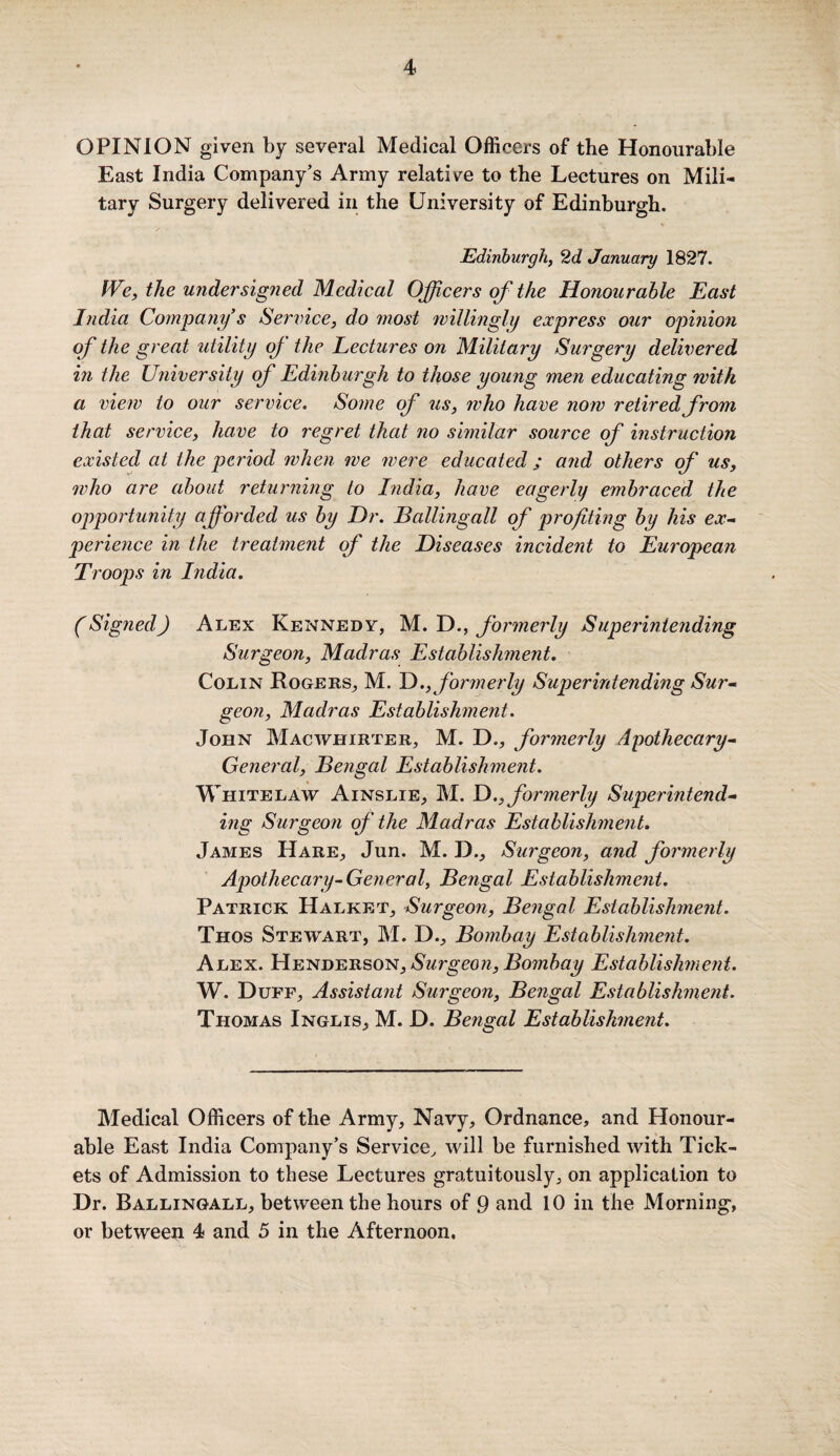 OPINION given by several Medical Officers of the Honourable East India Company’s Army relative to the Lectures on Mili¬ tary Surgery delivered in the University of Edinburgh. Edinburgh, 2d January 1827. We, the undersigned Medical Officers of the Honourable East India Company’s Service, do most willingly express our opinion of the great utility of the Lectures on Military Surgery delivered in the University of Edinburgh to those young men educating with a view to our service. Some of us, who have now retired from that service, have to regret that no similar source of instruction existed at the period when we were educated ; arid others of us, who are about returning to India, have eagerly embraced the opportunity afforded us by Dr. Ballingall of profiting by his ex- perience in the treatment of the Diseases incident to European Troops in India. (Signed) Alex Kennedy, M. D., formerly Superintending Surgeon, Madras Establishment. Colin Rogers, M. D., formerly Superintending Sur- geon, Madras Establishment. John Macwhirter, M. D„, formerly Apothecary- General, Bengal Establishment. W HiTELAW Ainslie, M. D.,formerly Superintend¬ ing Surgeon of the Madras Establishment. James Hare, Jun. M. D., Surgeon, and formerly Apothecary-General, Bengal Establishment. Patrick Halket, Surgeon, Bengal Establishment. Thos Stewart, M. D., Bombay Establishment. Alex. Henderson, Surgeon, Bombay Establishment. W. Duff, Assistant Surgeon, Bengal Establishment. Thomas Inglis, M. D. Bengal Establishment. Medical Officers of the Army, Navy, Ordnance, and Honour¬ able East India Company’s Service, will be furnished with Tick¬ ets of Admission to these Lectures gratuitously, on application to Dr. Ballingall, between the hours of 9 and 10 in the Morning, or between 4 and 5 in the Afternoon.