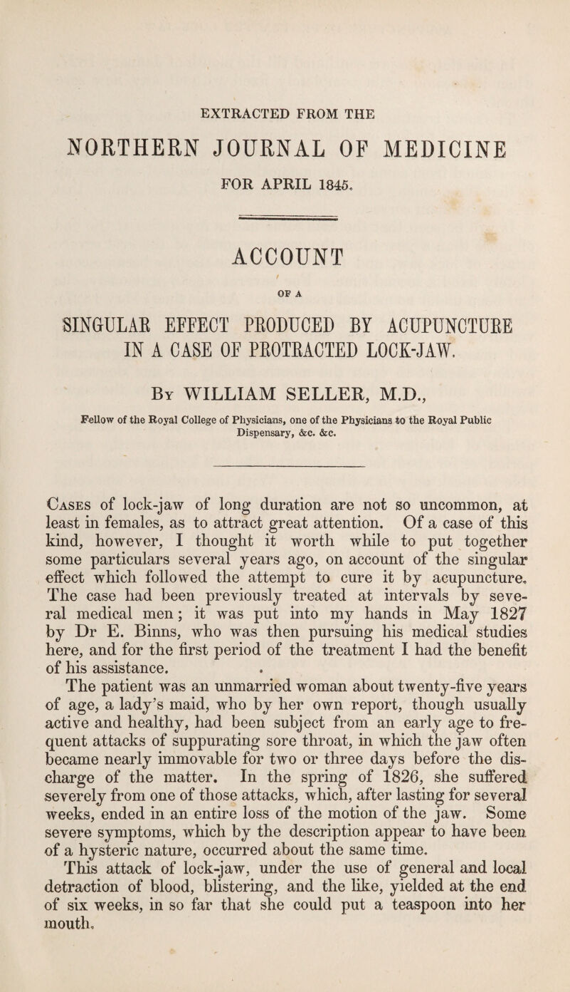 EXTEACTED FROM THE NORTHERN JOURNAL OP MEDICINE FOR APRIL 1845. ACCOUNT / OF A SINGULAE EFFECT PEODUCED BY ACUPUNCTUEE IN A CASE OF PEOTEACTED LOCK-JAW. By william SELLER, M.D., Fellow of the Royal College of Physicians, one of the Physicians to the Royal Public Dispensary, &c. Sec. Cases of lock-jaw of long duration are not so uncommon, at least in females, as to attract great attention. Of a case of this kind, however, I thought it worth while to put together some particulars several years ago, on account of the singular effect which followed the attempt to cure it by acupuncture. The case had been previously treated at intervals by seve¬ ral medical men; it was put into my hands in May 1827 by Dr E. Binns, who was then pursuing his medical studies here, and for the first period of the treatment I had the benefit of his assistance. The patient was an unmarried woman about twenty-five years of age, a lady’s maid, who by her own report, though usually active and healthy, had been subject from an early age to fre¬ quent attacks of suppurating sore throat, in which the jaw often became nearly immovable for two or three days before the dis¬ charge of the matter. In the spring of 1826, she suffered severely from one of those attacks, which, after lasting for several weeks, ended in an entire loss of the motion of the jaw. Some severe symptoms, which by the description appear to have been of a hysteric nature, occurred about the same time. This attack of lock-jaw, under the use of general and local detraction of blood, blistering, and the like, yielded at the end of six weeks, in so far that she could put a teaspoon into her mouth.