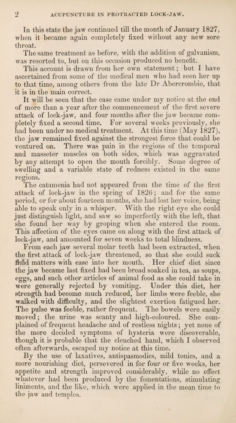 In this state the jaw continued till the month of January 1827, when it became again completely fixed without any new sore throat. The same treatment as before, with the addition of galvanism, was resorted to, but on this occasion produced no benefit. This account is drawn from her own statement; but I have ascertained from some of the medical men who had seen her up to that time, among others from the late Dr Abercrombie, that it is in the main correct. It will be seen that the case came under my notice at the end of more than a year after the commencement of the first severe attack of lock-jaw, and four months after the jaw became com¬ pletely fixed a second time. For several weeks previously, she had been under no medical treatment. At this time (May 1827), the jaw remained fixed against the strongest force that could be ventured on. There was pain in the regions of the temporal and masseter muscles on both sides, which was aggravated by any attempt to open the mouth forcibly. Some degree of swelling and a variable state of redness existed in the same regions. The catamenia had not appeared from the time of the first attack of lock-jaw in the spring of 1826 ; and for the same period, or for about fourteen months, she had lost her voice, being able to speak only in a wliisper. With the right eye she could just distinguish light, and saw so imperfectly with the left, that she found her way by groping when she entered the room. This affection of the eyes came on along with the first attack of lock-jaw, and amounted for seven weeks to total blindness. From each jaw several molar teeth had been extracted, when the first attack of lock-jaw threatened, so that she could suck fluid matters with ease into her mouth. Her chief diet since the jaw became last fixed had been bread soaked in tea, as soups, eggs, and such other articles of animal food as she could take in were generally rejected by vomiting. Under this diet, her strength had become much reduced, her limbs were feeble, she walked with difficulty, and tlie slightest exertion fatigued her. The pulse was feeble, rather frequent. The bowels were easily moved; the urine was scanty and high-coloured. She com¬ plained of frequent headache and of restless nights; yet none of the more decided symptoms of hysteria were discoverable, though it is probable that the clenched hand, which I observed often afterwards, escaped my notice at this time. By the use of laxatives, antispasmodics, mild tonics, and a more nourishing diet, persevered in for four or five weeks, her appetite and strength improved considerably, while no effect whatever had been produced by the fomentations, stimulating liniments, and the like, which were applied in the mean time to the jaw and temples.