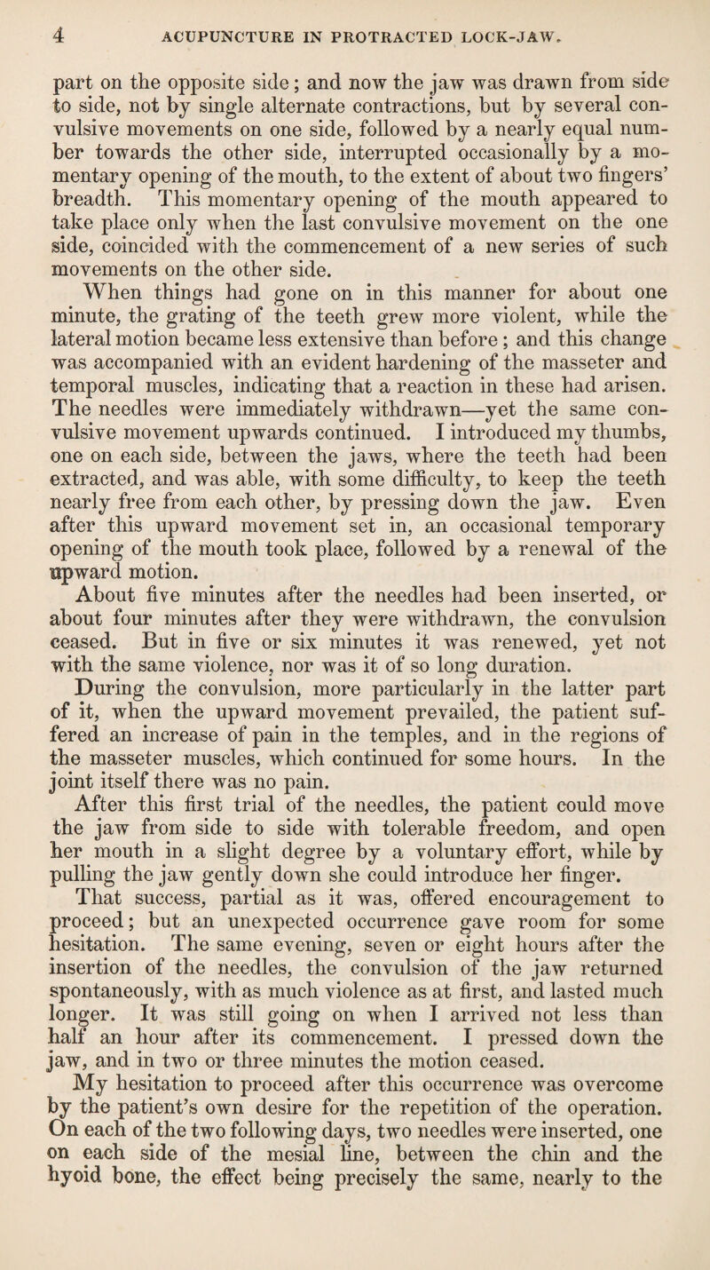 part on the opposite side; and now the jaw was drawn from side to side, not by single alternate contractions, but by several con¬ vulsive movements on one side, followed by a nearly equal num¬ ber towards the other side, interrupted occasionally by a mo¬ mentary opening of the mouth, to the extent of about two fingers’ breadth. This momentary opening of the mouth appeared to take place only when the last convulsive movement on the one side, coincided with the commencement of a new series of such movements on the other side. When things had gone on in this manner for about one minute, the grating of the teeth grew more violent, while the lateral motion became less extensive than before ; and this change was accompanied with an evident hardening of the masseter and temporal muscles, indicating that a reaction in these had arisen. The needles were immediately withdrawn—yet the same con¬ vulsive movement upwards continued. I introduced my thumbs, one on each side, between the jaws, where the teeth had been extracted, and was able, with some difficulty, to keep the teeth nearly free from each other, by pressing down the jaw. Even after this upward movement set in, an occasional temporary opening of the mouth took place, followed by a renewal of the upward motion. About five minutes after the needles had been inserted, or about four minutes after they were withdrawn, the convulsion ceased. But in five or six minutes it was renewed, yet not with the same violence, nor was it of so long duration. During the convulsion, more particularly in the latter part of it, when the upward movement prevailed, the patient suf¬ fered an increase of pain in the temples, and in the regions of the masseter muscles, which continued for some hours. In the joint itself there was no pain. After this first trial of the needles, the patient could move the jaw from side to side with tolerable freedom, and open her mouth in a slight degree by a voluntary effort, while by pulling the jaw gently down she could introduce her finger. That success, partial as it was, offered encouragement to proceed; but an unexpected occurrence gave room for some hesitation. The same evening, seven or eight hours after the insertion of the needles, the convulsion of the jaw returned spontaneously, with as much violence as at first, and lasted much longer. It was still going on when I arrived not less than half an hour after its commencement. I pressed down the jaw, and in two or three minutes the motion ceased. My hesitation to proceed after this occurrence was overcome by the patient’s own desire for the repetition of the operation. On each of the two following days, two needles were inserted, one on each side of the mesial fine, between the chin and the hyoid bone, the effect being precisely the same, nearly to the