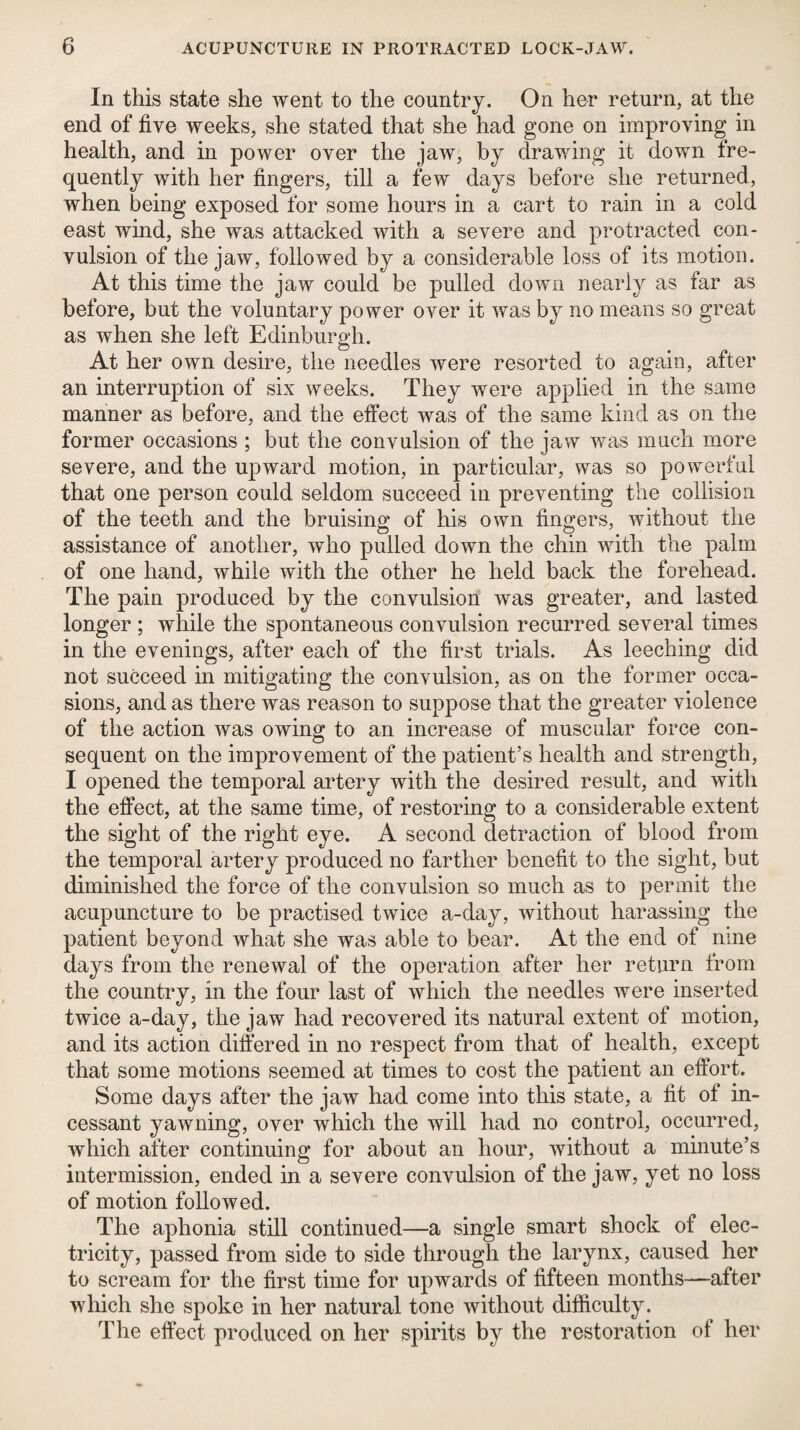 In this state she went to the country. On her return, at the end of five weeks, she stated that she had gone on improving in health, and in power over the jaw, by drav/ing it down fre¬ quently with her fingers, till a few days before she returned, when being exposed for some hours in a cart to rain in a cold east wind, she was attacked with a severe and protracted con¬ vulsion of the jaw, followed by a considerable loss of its motion. At this time the jaw could be pulled down nearly as far as before, but the voluntary power over it was by no means so great as when she left Edinburgh. At her own desire, the needles were resorted to again, after an interruption of six weeks. They were applied in the same manner as before, and the effect was of the same kind as on the former occasions ; but the convulsion of the jaw was much more severe, and the upward motion, in particular, was so powerful that one person could seldom succeed in preventing the collision of the teeth and the bruising of his own fingers, without the assistance of another, who pulled down the chin with the palm of one hand, while with the other he held back the forehead. The pain produced by the convulsion was greater, and lasted longer ; while the spontaneous convulsion recurred several times in the evenings, after each of the first trials. As leeching did not succeed in mitigating the convulsion, as on the former occa¬ sions, and as there was reason to suppose that the greater violence of the action was owing to an increase of muscular force con¬ sequent on the improvement of the patient’s health and strength, I opened the temporal artery with the desired result, and with the effect, at the same time, of restoring to a considerable extent the sight of the right eye. A second detraction of blood from the temporal artery produced no farther benefit to the sight, but diminished the force of the convulsion so much as to permit the acupuncture to be practised twice a-day, without harassing the patient beyond what she was able to bear. At the end of nine days from the renewal of the operation after her return from the country, in the four last of which the needles were inserted twice a-day, the jaw had recovered its natural extent of motion, and its action differed in no respect from that of health, except that some motions seemed at times to cost the patient an effort. Some days after the jaw had come into this state, a fit of in¬ cessant yawning, over which the will had no control, occurred, which after continuing for about an hour, without a minute’s intermission, ended in a severe convulsion of the jaw, yet no loss of motion followed. The aphonia still continued—a single smart shock of elec¬ tricity, passed from side to side through the larynx, caused her to scream for the first time for upwards of fifteen months—after which she spoke in her natural tone without difficulty. The effect produced on her spirits by the restoration of her