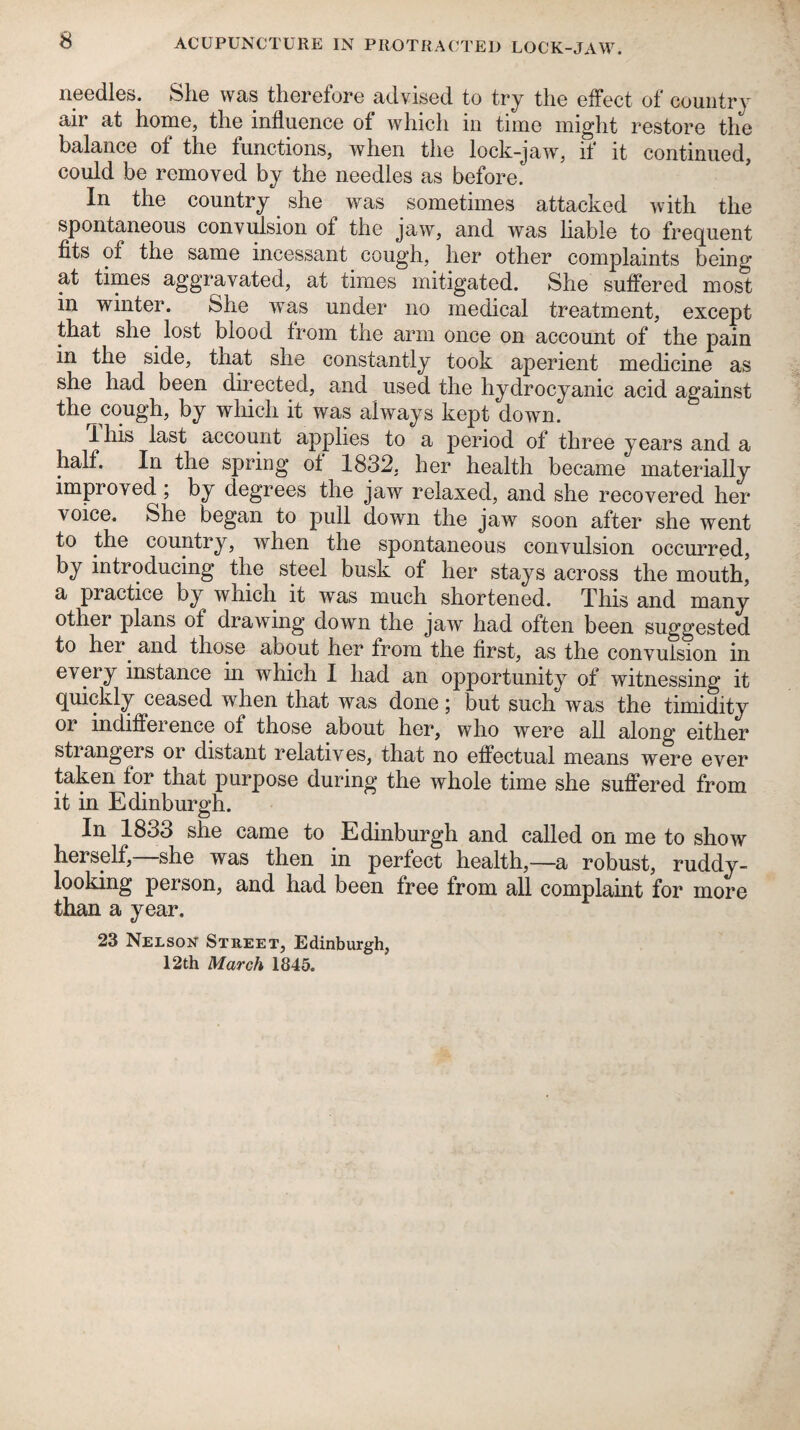 needles. She was therefore advised to try the effect of country air at home, the influence of whicli in time might restore the balance of the functions, when the lock-jaw, if it continued, could be removed by the needles as before. In the country she was sometimes attacked with the spontaneous convidsion of the jaw, and was liable to fre(][uent fits of the same incessant cough, her other complaints being at times aggravated, at times mitigated. She suffered most in winter. She was under no medical treatment, except that she lost blood from the arm once on account of the pain in the side, that she constantly took aperient medicine as she had been directed, and used the hydrocyanic acid against the^cough, by which it was always kept down. Ihis last account applies to a period of three years and a half. In the spring of 1832, her health became materially improved; by degrees the jaw relaxed, and she recovered her voice. She began to pull down the jaw soon after she went to the country, when the spontaneous convulsion occurred, by introducing the steel busk of her stays across the mouth, a practice by which it was much shortened. This and many other plans of drawing down the jaw had often been suggested to her^ and those about her from the first, as the convulsion in every instance in which I had an opportunity of witnessing it (][uickly ceased when that was done; but such was the timidity or indifference of those about her, who were all along either strangers or distant relatives, that no effectual means were ever taken for that purpose during the whole time she suffered from it in Edinburgh. In 1833 she came to Edinburgh and called on me to show herself,—she was then in perfect health,—a robust, ruddy¬ looking person, and had been free from all complaint for more than a year, 23 Nelson Street, Edinburgh, 12th March 1845,