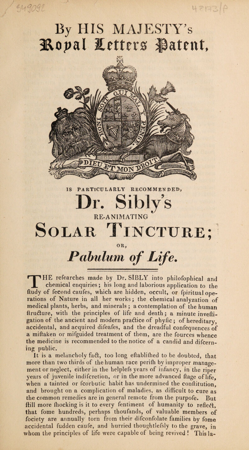 By HIS MAJESTY’S Hopal Setters patent. IS PARTICULARLY RECOMMENDED, Dr. Sibiy’s REANIMATING * Solar Tincture; OR, Pabulum of Life. THE refearches made by Dr. SIBLY into philofophical and chemical enquiries; his long and laborious application to the ftudy of fecond caufes, which are hidden, occult, or fpiritual ope¬ rations of Nature in all her works; the chemical analyzation of medical plants, herbs, and minerals; a contemplation of the human Ilrudure, with the principles of life and death; a minute invefti- gation of the ancient and modern pradice of phyfic; of hereditary, accidental, and acquired difeafes, and the dreadful consequences of a miftaken or mifguided treatment of them, are the fources whence the medicine is recommended to the notice of a candid and difcern- ing public. It is a melancholy fad, too long eftablithed to be doubted, that more than two thirds of the human race perith by improper manage¬ ment or neglect, either in the helplefs years of infancy, in the riper years of juvenile indifcretion, or in the more advanced ftage of life, when a tainted or fcorbutic habit has undermined the conftitution, and brought on a complication of maladies, as difficult to cure as the common remedies are in general remote from the purpofe. But {till more ffiocking is it to every fentiment of humanity to refled, that fome hundreds, perhaps thoufands, of valuable members of fociety are annually torn from their difconfolate families by fome accidental fudden caufe, and hurried thoughtlefsly to the grave, in whom the principles of life were capable of being revived ! This la-