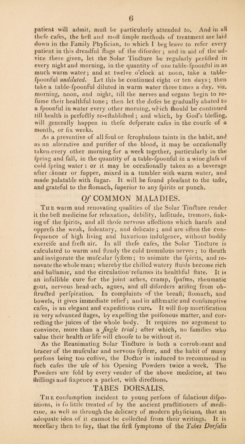 patient will admit, mud be particularly attended to. And in all thefe cafes, the bed and mod fimple methods of treatment are laid down in the Family Phyfician, to which I beg leave to refer every patient in this dreadful rtage of the diborder ; and in aid of the ad¬ vice there given, let the Solar Tincture be regularly perfided in every night and morning, in the quantity of one table-fpoonful in as much warm water; and at twelve o'clock at noon, take a table- fpoonful undiluted. Let this be continued eight or ten days; then take a table-fpoonful diluted in warm water three times a day, viz. morning, noon, and night, till the nerves and organs begin to re¬ fume their healthful tone; then let the doles be gradually abated to a fpoonful in water every other morning, which diould be continued till health is perfectly re-edablilhed ; and which, by God's bleding, will generally happen in thefe defperate cales in the courfe of a month, or fix weeks. As a preventive of all foul or fcrophulous taints in the habit, and as an alterative and purifier of the blood, it may be occalionally taken every other morning for a week together, particularly in the fpring and fall, in the quantity of a table-fpoonful in a wine glafs of cold fpring water : or it may be occalionally taken as a beverage after dinner or fupper, mixed in a tumbler with warm water, and made palatable with fugar. It will be found pleafant to the tafte, and grateful to the ftomach, fuperior to any fpirits or punch. Of COMMON MALADIES. The warm and renovating qualities of the Solar TinCture render it the beft medicine for relaxation, debility, latitude, tremors, fink¬ ing of the fpirits, and all thole nervous affections which harafs and opprefs the weak, fedentary, and delicate ; and are often the con- fequence of high living and luxurious indulgence, without bodily exercife and frefli air. In all thefe cafes, the Solar Tincture is calculated to warm and fteady the cold tremulous nerves ; to fheath and invigorate the mufcular fyftem ; to animate the fpirits, and re¬ novate the whole man; whereby the chilled watery fluids become rich and balfamic, and the circulation refumes its healthful ftate. It is an infallible cure for the joint aches, cramp, fpafms, rheumatic gout, nervous head-ach, agues, and all diforders arifing from ob- ftruCted perfpiration. In complaints of the breaft, ftomach, and bowels, it gives immediate relief; and in aflhrnatic and confumptive cafes, is an elegant and expeditious cure. It will flop mortification in very advanced ftages, by expelling the poifonous matter, and cor¬ recting the juices of the whole body. It requires no argument to convince, more than a Jingle trial; after which, no families who value their health or life will choofe to be without it. As the Reanimating Solar TinCture is both a corroborant and bracer of the mufcular and nervous fyftem, and the habit of many perfons being too coftive, the DoCtor is induced to recommend in fuch cafes the ufe of his Opening Powders twice a week. The Powders are fold by every vender of the above medicine, at two (hillings and fixpence a packet, with directions. TABES DORSALIS. The confumption incident to young perfons of falacious difpo- htions, is fo little treated of by the ancient practitioners of medi¬ cine, as well as through the delicacy of modern phylicians, that an adequate idea of it cannot be collected from their writings. It is neceffary then to fay, that the firft fymptoms of the Tabes Dorfalis