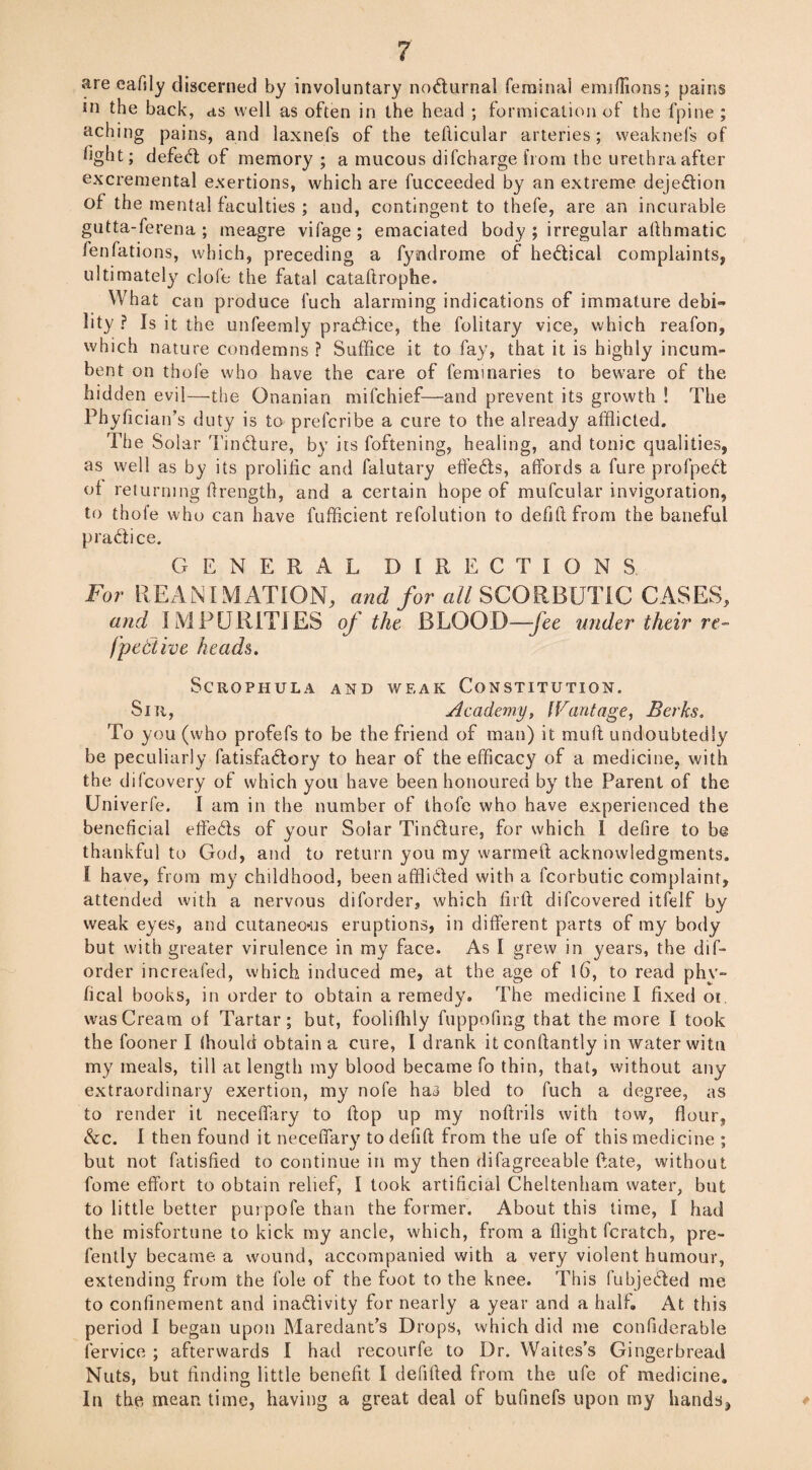 are eaftly discerned by involuntary nocturnal feminal emiffions; pains in the back, as well as often in the head ; formication of the fpine ; aching pains, and laxnefs of the teflicular arteries; weaknefs of fight; defed of memory ; a mucous difcharge from the urethra after excremental exertions, which are fucceeded by an extreme dejedion of the mental faculties ; and, contingent to thefe, are an incurable gutta-ferena ; meagre vifage ; emaciated body ; irregular afthmatic fenfations, which, preceding a fyndrome of hedical complaints, ultimately clofe the fatal cataftrophe. What can produce l'uch alarming indications of immature debi¬ lity ? Is it the unfeemly pradice, the folitary vice, which reafon, which nature condemns ? Suffice it to fay, that it is highly incum¬ bent on thole who have the care of feminaries to beware of the hidden evil—the Gnanian mifchief-—and prevent its growth ! The Phyfician’s duty is to prefcribe a cure to the already afflicted. The Solar Tindure, by its foftening, healing, and tonic qualities, as well as by its prolific and falutary effeds, affords a fure profped of returning ftrength, and a certain hope of mufcular invigoration, to thofe who can have fufficient refolution to defiflfrom the baneful pradice. GENERAL DIRECTIONS For REANIMATION, and for all SCORBUTIC CASES, and IMPURITIES of the BLOOD—fee under their re- fpettive heads. SCRQPHULA AND WEAK CONSTITUTION. Sin, Academy, Wantage, Berks. To you (who profefs to be the friend of man) it muft undoubtedly be peculiarly fatisfadory to hear of the efficacy of a medicine, with the difeovery of which you have been honoured by the Parent of the Univerfe. I am in the number of thofe who have experienced the beneficial effeds of your Solar Tindure, for which I defire to be thankful to God, and to return you my warmed acknowledgments. I have, from my childhood, been afflided with a fcorbutic complaint, attended with a nervous diforder, which firft difeovered itfelf by weak eyes, and cutaneo-us eruptions, in different parts of my body but with greater virulence in my face. As I grew in years, the dis¬ order increafed, which induced me, at the age of 16, to read phv~ fical books, in order to obtain a remedy. The medicine I fixed or was Cream of Tartar; but, foolifhly fuppofing that the more I took the fooner I Ihould obtain a cure, I drank it conftantly in water witn my meals, till at length my blood became fo thin, that, without any extraordinary exertion, my nofe haa bled to fuch a degree, as to render it neceffary to hop up my noftrils with tow, flour, &c. I then found it neceffary to defift from the ufe of this medicine ; but not fatisfied to continue in my then difagreeable fate, without fome effort to obtain relief, I took artificial Cheltenham water, but to little better purpofe than the former. About this time, I had the misfortune to kick my ancle, which, from a flight fcratch, pre- fently became a wound, accompanied with a very violent humour, extending from the foie of the foot to the knee. This fubjeded me to confinement and inadivity for nearly a year and a half. At this period I began upon Maredant’s Drops, which did me confiderable fervice ; afterwards I had recourfe to Dr. Waites’s Gingerbread Nuts, but finding little benefit I defffied from the ufe of medicine. In the mean time, having a great deal of bufinefs upon my hands3