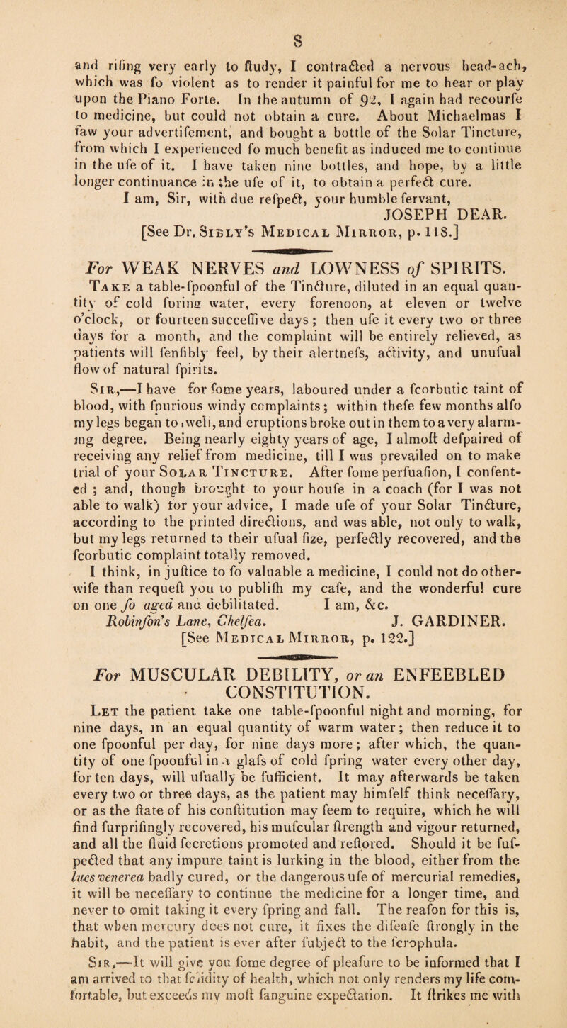 which was fo violent as to render it painful for me to hear or play upon the Piano Forte. In the autumn of 9'2, I again had recourfe to medicine, but could not obtain a cure. About Michaelmas I law your advertifement, and bought a bottle of the Solar Tincture, from which I experienced fo much benefit as induced me to continue in the ufe of it. I have taken nine bottles, and hope, by a little longer continuance in the ufe of it, to obtain a perfed cure. Iam, Sir, with due refped, your humble fervant, JOSEPH DEAR. [See Dr. Sibly’s Medical Mirror, p. 118.] For WEAK NERVES and LOWNESS of SPIRITS. Take a table-fpoonful of the Tindure, diluted in an equal quan¬ tity of cold ferine water, every forenoon, at eleven or twelve o’clock, or fourteen succeflive days ; then ufe it every two or three days for a month, and the complaint will be entirely relieved, as patients will fenfibly feel, by their alertnefs, adivity, and unufual flow of natural fpirits. Sir,—I have for fome years, laboured under a fcorbutic taint of blood, with fpurious windy complaints; within thefe few months alfo my legs began tOiweli,and eruptionsbroke outin themtoavery alarm¬ ing degree. Being nearly eighty years of age, I almoft defpaired of receiving any relief from medicine, till I was prevailed on to make trial of your Solar Tincture. After fome perfuafion, I confent- ed ; and, though brought to your houfe in a coach (for I was not able to walk) tor your advice, I made ufe of your Solar Tindure, according to the printed diredions, and was able, not only to walk, but my legs returned to their ufual fize, perfedly recovered, and the fcorbutic complaint totally removed. I think, in juftice to fo valuable a medicine, I could not do other- wife than requeft you 10 publifli my cafe, and the wonderful cure on one fo aged ana debilitated. I am, &c. Robinfon’s Lane, Chelfea. J. GARDINER. [See Medical Mirror, p. 122.] For MUSCULAR DEBILITY, or an ENFEEBLED CONSTITUTION. Let the patient take one table-fpoonful night and morning, for nine days, m an equal quantity of warm water; then reduce it to one fpoonful per day, for nine days more; after which, the quan¬ tity of one fpoonful in \ glafs of cold fpring water every other day, for ten days, will ufually be fufficient. It may afterwards be taken every two or three days, as the patient may himfelf think neceflary, or as the ftate of his conflitution may feem to require, which he will find furprifingly recovered, his mufcular ftrength and vigour returned, and all the fluid fecretions promoted and reftored. Should it be fuf- pe&ed that any impure taint is lurking in the blood, either from the lues venerea badly cured, or the dangerous ufe of mercurial remedies, it will be neceflary to continue the medicine for a longer time, and never to omit taking it every fpring and fall. The reafon for this is, that when mercury does not cure, it fixes the difeafe ftrongly in the habit, and the patient is ever after fubjedt to the fcrophula. Sir,—It will give you fome degree of pleafure to be informed that I am arrived to that fluidity of health, which not only renders my life com¬ fortable, but exceeds my molt fanguine expe&ation. It itrikes me with