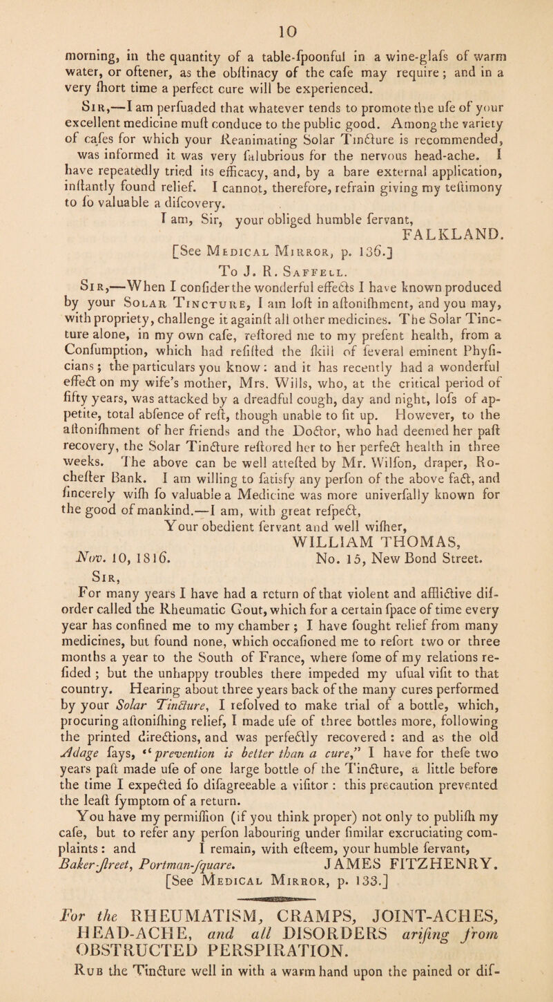 morning, in the quantity of a table-fpoonful in a vvine-glafs of warm water, or oftener, as the obftinacy of the cafe may require ; and in a very fhort time a perfect cure will be experienced. Sir,—I am perfuaded that whatever tends to promote the ufe of your excellent medicine muff conduce to the public good. Among the variety of cafes for which your Reanimating Solar Tiniture is recommended, was informed it was very fitlubrious for the nervous head-ache. I have repeatedly tried its efficacy, and, by a bare external application, inltantly found relief. I cannot, therefore, refrain giving my teftimony to fo valuable a difcovery. T am, Sir, your obliged humble fervant, FALKLAND. [See Medical Mirror, p. 13b.] To J. R. Saffell. Sir,—When I confiderthe wonderful effects I have known produced by your Solar Tincture, I am loft in aftonifhment, and you may, with propriety, challenge it againft all other medicines. The Solar Tinc¬ ture alone, in my own cafe, reftored me to my prefent health, from a Confumption, which had refilled the fkiil of feveral eminent Phyfi- cians; the particulars you know: and it has recently had a wonderful effect on my wife’s mother, Mrs. Wills, who, at the critical period of fifty years, was attacked by a dreadful cough, day and night, lots of ap¬ petite, total abfence of reft, though unable to fit up. However, to the aftonifhment of her friends and the Docftor, who had deemed her paft recovery, the Solar Tindture reftored her to her perfect health in three weeks. The above can be well attefted by Mr. Wilfon, draper, Ro- chefter Bank. I am willing to fatisfy any perfon of the above fait, and fincerely wifh fo valuable a Medicine was more univerfally known for the good of mankind.—I am, with great refpebt, Your obedient fervant and well wiffier, WILLIAM THOMAS, Nov. 10, 18lb. No. 15, New Bond Street. Sir, For many years I have had a return of that violent and affli&ive dif- order called the Rheumatic Gout, which for a certain fpace of time every year has confined me to my chamber ; I have fought relief from many medicines, but found none, which occafioned me to refort two or three months a year to the South of France, where fome of my relations re- fided ; but the unhappy troubles there impeded my ufual vifit to that country. Hearing about three years back of the many cures performed by your Solar Tinfiure, I refolved to make trial of a bottle, which, procuring aftoniffiing relief, I made ufe of three bottles more, following the printed directions, and was perfectly recovered : and as the old Ndage fays, * ‘ 'prevention is better than a cure” I have for thefe two years paft made ufe of one large bottle of the Tiniture, a little before the time I expeited fo difagreeable a vifitor : this precaution prevented the leaft fymptorn of a return. You have my permiffion (if you think proper) not only to publiffi my cafe, but to refer any perfon labouring under fimilar excruciating com¬ plaints : and I remain, with efteem, your humble fervant, Baker-Jlreet, Portman-fquare. JAMES FITZHENRY, [See Medical Mirror, p. 133.J For the RHEUMATISM, CRAMPS, JOINT-ACHES, HEAD-ACHE, and all DISORDERS arifing from OBSTRUCTED PERSPIRATION. Rub the Tiniture well in with a warm hand upon the pained or dif-