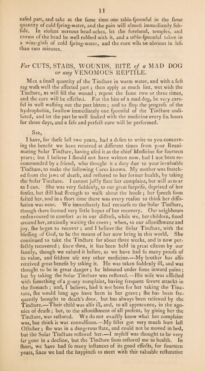 eafed part, and take at the fame time one table-fpoonful in the fame quantity of cold fpring-water, and the pain will almolt immediately fub- hde. In violent nervous head-aches, let the forehead, temples, and crown of the head be well rubbed with it, and a table-fpoonful taken in a wine-glafs of cold fpring-water, and the cure wi\i oe obvious in lefs than two minutes. For CUTS, STABS, WOUNDS, BITE of a MAD DOG or any VENOMOUS REPTILE. Mix a fmall quantity of the Tincture in warm water, and with a foft rag walh well the affected part ; then apply as much lint, wet with the Tincture, as will fill the wound ; repeat the fame two or three times, and the cure will be effected. For the bite of a mad dog, be very care¬ ful in well waffling out the part bitten ; and to flop the progrefs of the hydrophobia, fwallow immediately one fpoonful of the Tincture undi¬ luted, and let the part be well foaked with the medicine every fix hours for three days, and a fafe and perfect cure will be performed. Sir, I have, for thefe lafl two years, had a defire to write to you concern¬ ing the benefit we have received at different times from your Reani¬ mating Solar Tincture, having ufed it as the chief Medicine for fourteen years; but I believe I fliould not have written now, had I not been re¬ commended by a friend, who thought it a duty due to your invaluable Tincture, to make the following Cures known. My mother was fnatch- ed from the jaws of death, and reffored to her former health, by taking the Solar Tinclure. I cannot juftly Rate her complaint, but will as near as I can. She was very fuddenly, to our great furprife, deprived of her fenfes, but (fill had ftrength to walk about the houfe ; her fpeech foon failed her, and in a fhort time there was every reafon to think her diffo- lution was near. We immediately had recourfe to the Solar Tincture, though there feemed very little hopes of her recovery. Our neighbours endeavoured to comfort us in our diftrefs, while we, her children, flood around her, anxioufly waiting the event; when, to our aftonifhmemt and joy, fhe began to recover ; and I believe the Solar Tincture, with the blefling of God, to be the means of her now being in this world. She continued to take the Tincture for about three weeks, and is now per¬ fectly recovered ; fince then, it has been held in great efteem by our family, though we valued it before, as we have had fo many proofs of its value, and feldom ufe any other medicine.-“-My brother has alfo received great benefit by taking it. He was taken fuddenly ill, and was thought to be in great danger ; he laboured under fome inward pains; but by taking the Solar Tincture was reftored.—His wife was afflicted with fomething of a gouty complaint, having frequent fevere attacks in the ftomach ; and, I believe, had it not been for her taking the Tinc¬ ture, Ihe would long ago have been in her grave; fhe has been fre¬ quently brought to death's door, but has always been relieved by the Tincture.—Their child was alfo ill, and, to all appearance, in the ago¬ nies of death ; but, to the aftonifflment of all prefent, by giving her the Tincture, was reftored. W e do not exactly know what her complaint was, but think it was convulfions.—My fifter got very much hurt laft October ; file was in a dangerous ftate, and could not be moved in bed, but the Solar Tincture reftored her—I myfelf was thought to be very far gone in a decline, but the Tincture foon reftored me to health. In fhort, we have had fo many inftances of its good effects, for fourteen years, fince we had the happinefs to meet with this valuable reftorative