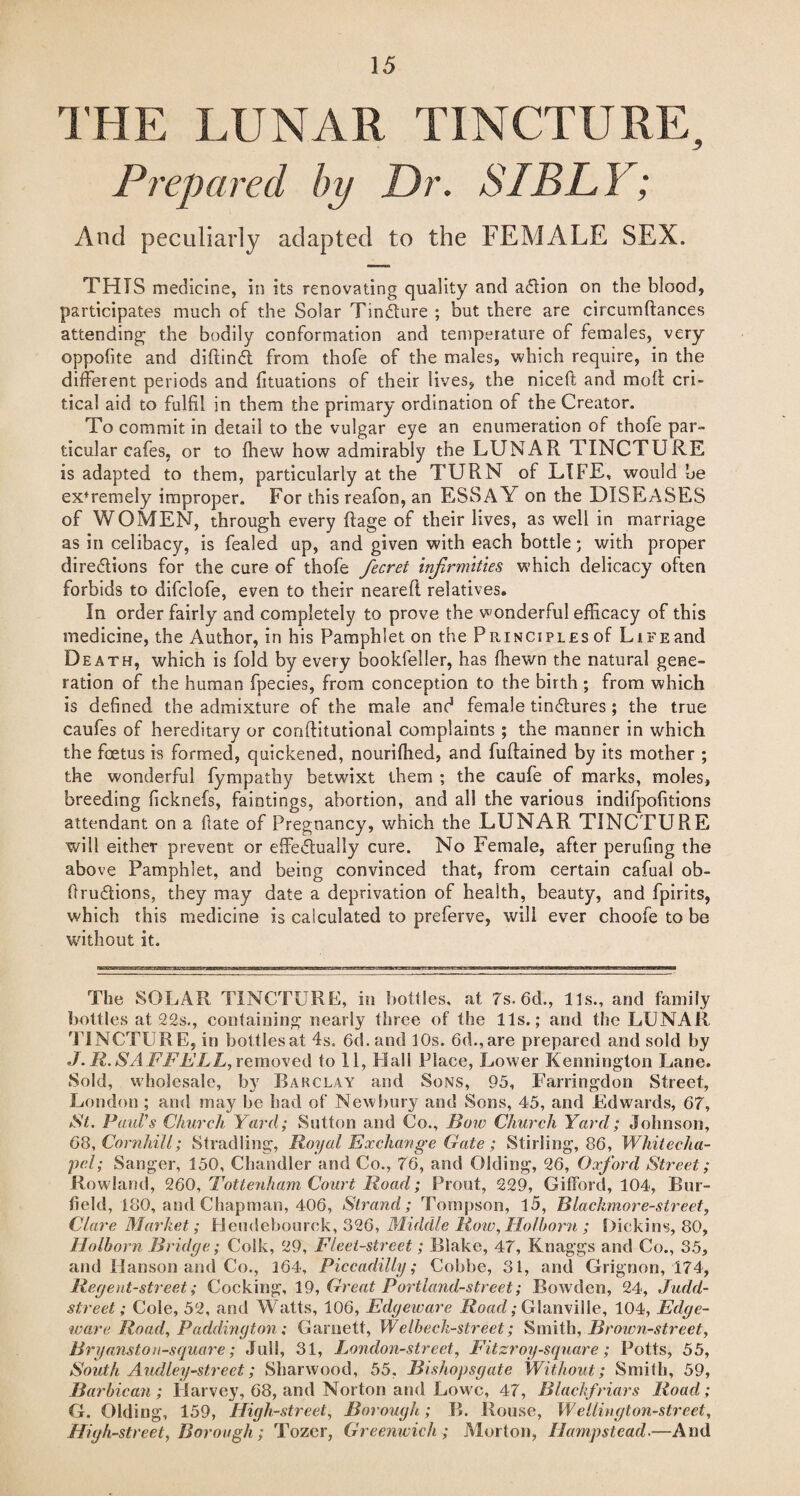 THE LUNAR TINCTURE, Prepared by Dr. SI ELY; And peculiarly adapted to the FEMALE SEX. THIS medicine, in its renovating quality and action on the blood, participates much of the Solar Tincture ; but there are circumftances attending the bodily conformation and temperature of females, very oppofite and diftin£t from thofe of the males, which require, in the different periods and fituations of their lives, the niceft and mod cri¬ tical aid to fulfil in them the primary ordination of the Creator. To commit in detail to the vulgar eye an enumeration of thofe par¬ ticular cafes, or to (hew how admirably the LUNAR TINCTURE is adapted to them, particularly at the TURN of LIFE, would be ex'remely improper. For this reafon, an ESSAY on the DISEASES of WOMEN, through every Rage of their lives, as well in marriage as in celibacy, is fealed up, and given with each bottle; with proper directions for the cure of thofe fecrei infirmities which delicacy often forbids to difclofe, even to their neareft relatives. In order fairly and completely to prove the wonderful efficacy of this medicine, the Author, in his Pamphlet on the Principles of Life and Death, which is fold by every bookfeller, has fhewn the natural gene¬ ration of the human fpecies, from conception to the birth ; from which is defined the admixture of the male and female tindfures ; the true caufes of hereditary or conftitutional complaints ; the manner in which the foetus is formed, quickened, nouriffied, and fuftained by its mother ; the wonderful fympathy betwixt them ; the caufe of marks, moles, breeding ficknefs, faintings, abortion, and all the various indifpofitions attendant on a fate of Pregnancy, which the LUNAR TINCTURE will either prevent or effe&ually cure. No Female, after perufing the above Pamphlet, and being convinced that, from certain cafual ob- ftru&ions, they may date a deprivation of health, beauty, and fpirits, which this medicine is calculated to preferve, will ever choofe to be without it. The SOLAR TINCTURE, in bottles, at 7s. 6d,, Us., and family bottles at 22s., containing nearly three of the Us.; and the LUNAR TiNCTUR E, in bottles at 4s. 6d. and 10s. 6d.,are prepared and sold by J.R.SAFFELL, removed to 11, Hall Place, Lower Kennington Lane. Sold, wholesale, by Barclay and Sons, 95, Farringdon Street, London ; and may be had of Newbury and Sons, 45, and Edwards, 67, St. PauVs Church Yard; Sutton and Co., Bow Church Yard; Johnson, 68,Cornhill; Stradling, Royal Ex change Gate; Stirling, 86, Whitecha¬ pel; Sanger, 150, Chandler and Co., 76, and Olding, 26, Oxford Street; Rowland, 260, Tottenham Court Road; Front, 229, Gifford, 104, Bur- field, 180, and Chapman, 406, Strand; Tompson, l5, Blackmore-street, Clare Market; Heudebourek, 326, Middle Row, Holborn ; Hick ins, 80, Holborn Bridge; Colk, 29, Fleet-street; Blake, 47, Knaggs and Co., 35, and Hanson and Co., 164, Piccadilly; Cobbe, 31, and Grignon, 174, Regent-street; Cocking, 19, Great Portland-street; Bowden, 24, Judd- street; Cole, 52, and Watts, 106, Edgeware Road; Glanville, 104, Edge- ware Road, Paddington ; Garnett, Welheck-street; Smith, Brown-street, Bryanstoii-square; Jull, 31, London-street, Fit zroy-square ; Potts, 55, South Audley-street; Sharwood, 55, Bishopsgate Without; Smith, 59, Barbican; Harvey, 68, and Norton and Lowe, 47, Blackfriars Road; G. Olding, 159, High-street, Borough; B. Rouse, Wellington-street. High-street, Borough ; Tozcr, Greenwich ; Morton, Hampstead.—And