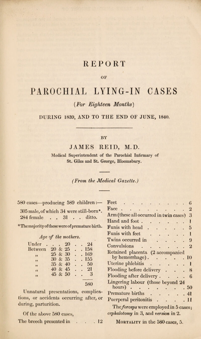 CASES REPORT / OF PAROCHIAL LYING-IN (For Eighteen Months) DURING 1830, AND TO THE END OF JUNE, 1840. BY JAMES REID, M.D. Medical Superintendent of the Parochial Infirmary of St. Giles and St. George, Bloomsbury. (From the Medical Gazette.) 580 cases—producing 589 children:— 305 male, of which 34 were still-born*. 284 female . . 31 . . ditto. * The maj ority of these were of premature birth. Age of the mothers. Under . • • 20 . . 24 Between 20 & 25 . . 158 25 & 30 . . 169 30 & 35 . . 155 >> 35 & 40 . . 50 40 & 45 . . 21 45 & 50 . . 3 580 Unnatural presentations, complica¬ tions, or accidents occurring after, or during, parturition. Of the above 580 cases, The breech presented in . . .12 Feet.6 Face ..2 Arm (these all occurred in twin cases) 3 Hand and foot.1 Funis with head.5 Funis with feet.I Twins occurred in .... 9 Convulsions.2 Retained placenta (2 accompanied by hemorrhage).10 Uterine phlebitis . .... 1 Flooding before delivery ... 8 Flooding after delivery . . . . 6 Lingering labour (those beyond 24 hours).50 Premature births.41 Puerperal peritonitis . . . .11 Theforceps were employed in 5 cases; cephalotomy in 3, and version in 2. Mortality in the 580 cases, 5.