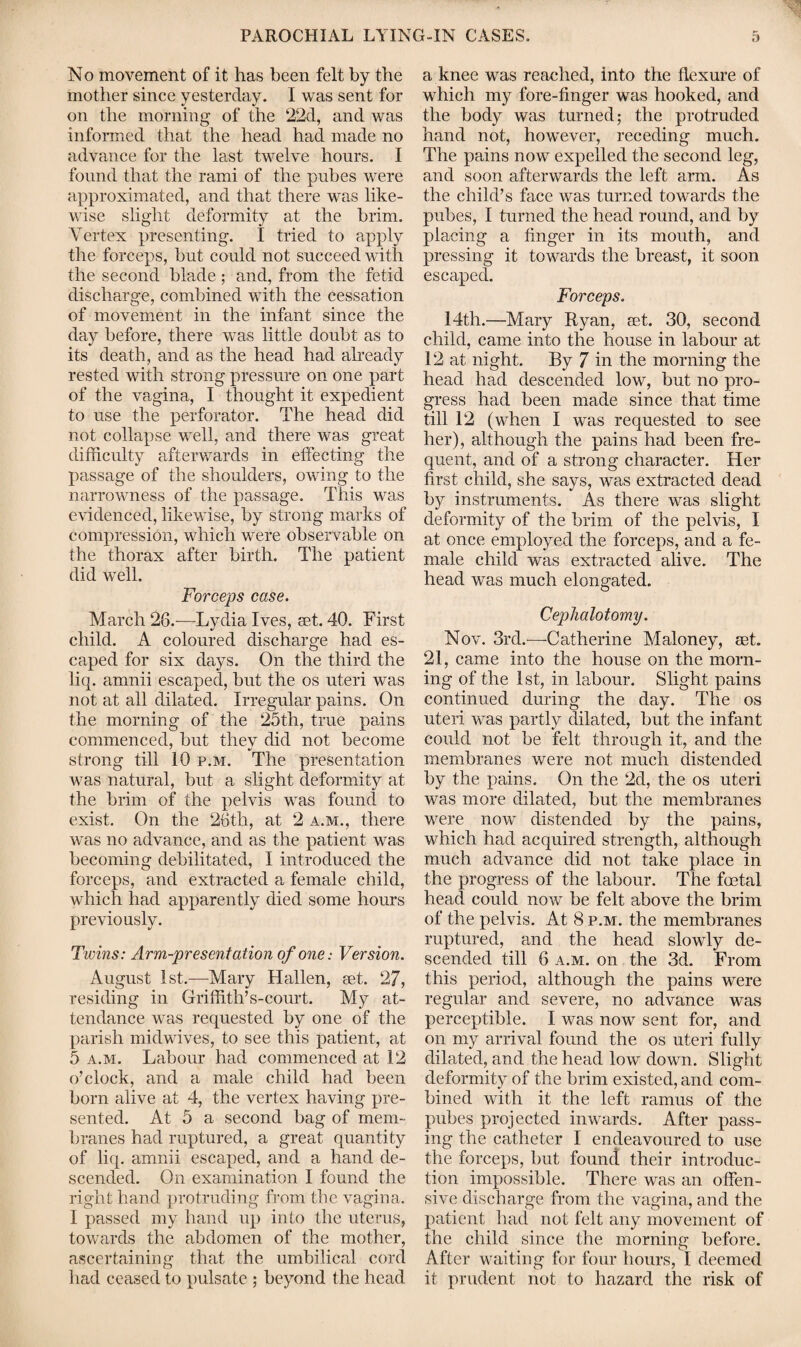 No movement of it has been felt by the mother since yesterday. I was sent for on the morning of the 22d, and was informed that the head had made no advance for the last twelve hours. I found that the rami of the pubes were approximated, and that there was like¬ wise slight deformity at the brim. Vertex presenting. I tried to apply the forceps, but could not succeed with the second blade; and, from the fetid discharge, combined with the cessation of movement in the infant since the day before, there was little doubt as to its death, and as the head had already rested with strong pressure on one part of the vagina, I thought it expedient to use the perforator. The head did not collapse well, and there was great difficulty afterwards in effecting the passage of the shoulders, owing to the narrowness of the passage. This was evidenced, likewise, by strong marks of compression, which were observable on the thorax after birth. The patient did well. Forceps case. March 26.-—Lydia Ives, set. 40. First child. A coloured discharge had es¬ caped for six days. On the third the liq. amnii escaped, but the os uteri was not at all dilated. Irregular pains. On the morning of the 25th, true pains commenced, but thev did not become strong till 10 p.m. The presentation was natural, but a slight deformity at the brim of the pelvis was found to exist. On the 26tli, at 2 a.m., there was no advance, and as the patient was becoming debilitated, I introduced the forceps, and extracted a female child, which had apparently died some hours previously. Twins: Arm-presentation of one: Version. August 1st.—Mary Hallen, set. 27, residing in Griffith’s-court. My at¬ tendance was requested by one of the parish midwives, to see this patient, at 5 a.m. Labour had commenced at 12 o’clock, and a male child had been born alive at 4, the vertex having pre¬ sented. At 5 a second bag of mem¬ branes had ruptured, a great quantity of liq. amnii escaped, and a hand de¬ scended. On examination I found the right hand protruding from the vagina. I passed my hand up into the uterus, towards the abdomen of the mother, ascertaining that the umbilical cord had ceased to pulsate ; beyond the head a knee was reached, into the flexure of which my fore-finger was hooked, and the body was turned; the protruded hand not, however, receding much. The pains now expelled the second leg, and soon afterwards the left arm. As the child’s face was turned towards the pubes, I turned the head round, and by placing a finger in its mouth, and pressing it towards the breast, it soon escaped. Forceps. 14th.—Mary Ryan, aet. 30, second child, came into the house in labour at 12 at night. By 7 in the morning the head had descended low, but no pro¬ gress had been made since that time till 12 (when I was requested to see her), although the pains had been fre¬ quent, and of a strong character. Her first child, she says, was extracted dead by instruments. As there was slight deformity of the brim of the pelvis, I at once employed the forceps, and a fe¬ male child was extracted alive. The head was much elongated. CepJialotomy. Nov. 3rd.'—-Catherine Maloney, mt. 21, came into the house on the morn¬ ing of the 1st, in labour. Slight pains continued during the day. The os uteri was partly dilated, but the infant could not be felt through it, and the membranes were not much distended by the pains. On the 2d, the os uteri was more dilated, but the membranes were now distended by the pains, which had acquired strength, although much advance did not take place in the progress of the labour. The foetal head could now be felt above the brim of the pelvis. At 8 p.m. the membranes ruptured, and the head slowly de¬ scended till 6 a.m. on the 3d. From this period, although the pains were regular and severe, no advance was perceptible. I was now sent for, and on my arrival found the os uteri fully dilated, and the head low down. Slight deformity of the brim existed, and com¬ bined with it the left ramus of the pubes projected inwards. After pass¬ ing the catheter I endeavoured to use the forceps, but found their introduc¬ tion impossible. There was an offen¬ sive discharge from the vagina, and the patient had not felt any movement of the child since the morning before. After waiting for four hours, I deemed it prudent not to hazard the risk of