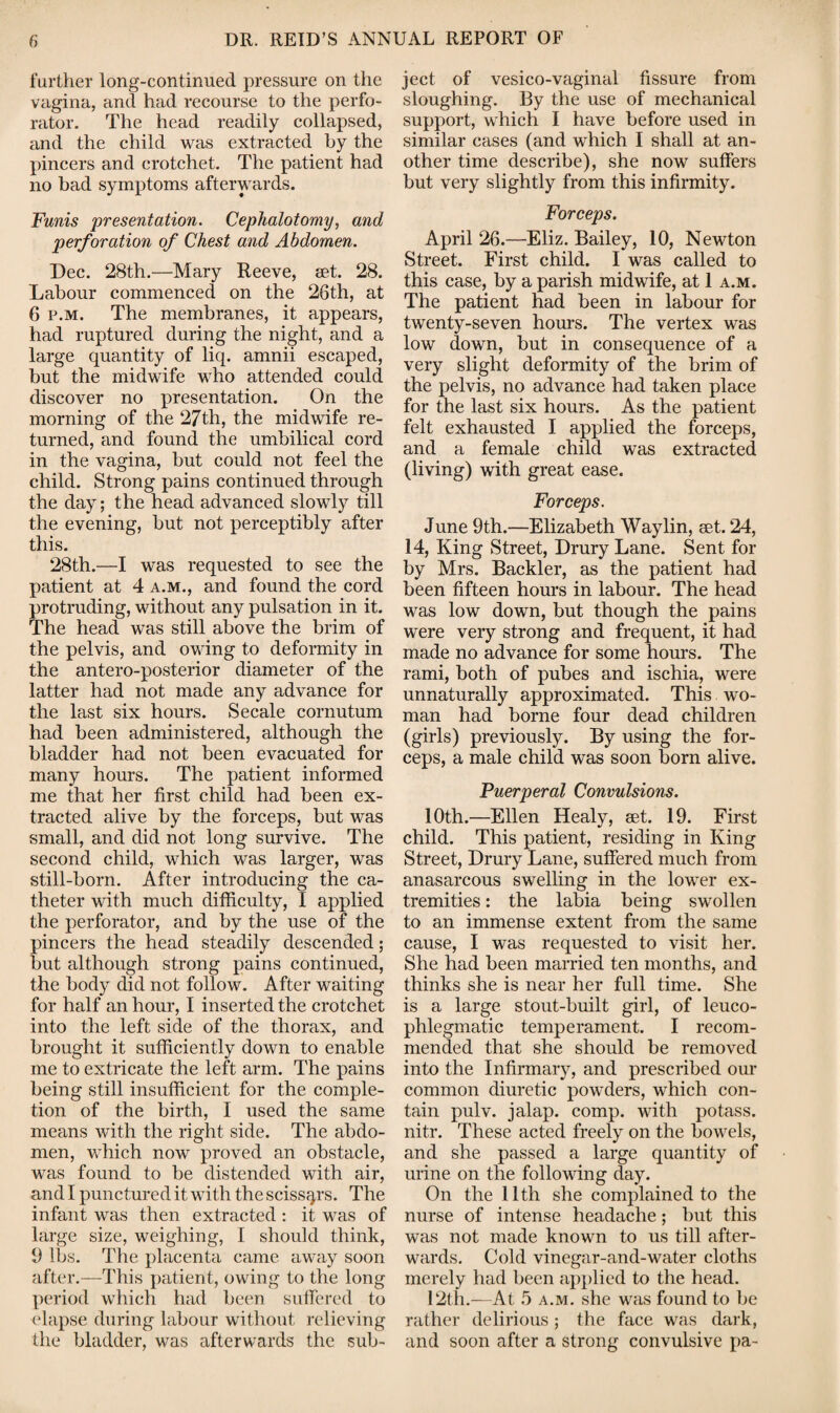 further long-continued pressure on the vagina, and had recourse to the perfo¬ rator. The head readily collapsed, and the child was extracted by the pincers and crotchet. The patient had no bad symptoms afterwards. Funis presentation. Cephalotomy, and perforation of Chest and Abdomen. Dec. 28th.—Mary Reeve, set. 28. Labour commenced on the 26th, at 6 p.m. The membranes, it appears, had ruptured during the night, and a large quantity of liq. amnii escaped, but the midwife who attended could discover no presentation. On the morning of the 27th, the midwife re¬ turned, and found the umbilical cord in the vagina, but could not feel the child. Strong pains continued through the day; the head advanced slowly till the evening, but not perceptibly after this. 28th.—I was requested to see the patient at 4 a.m., and found the cord protruding, without any pulsation in it. The head was still above the brim of the pelvis, and owing to deformity in the antero-posterior diameter of the latter had not made any advance for the last six hours. Secale cornutum had been administered, although the bladder had not been evacuated for many hours. The patient informed me that her first child had been ex¬ tracted alive by the forceps, but was small, and did not long survive. The second child, which was larger, was still-born. After introducing the ca¬ theter with much difficulty, I applied the perforator, and by the use of the pincers the head steadily descended; but although strong pains continued, the body did not follow. After waiting for half an hour, I inserted the crotchet into the left side of the thorax, and brought it sufficiently down to enable me to extricate the left arm. The pains being still insufficient for the comple¬ tion of the birth, I used the same means with the right side. The abdo¬ men, which now proved an obstacle, was found to be distended with air, and I punctured it with the scissqrs. The infant was then extracted : it was of large size, weighing, I should think, 9 lbs. The placenta came away soon after.—This patient, owing to the long period which had been suffered to elapse during labour without relieving the bladder, was afterwards the sub¬ ject of vesico-vaginal fissure from sloughing. By the use of mechanical support, which I have before used in similar cases (and which I shall at an¬ other time describe), she now suffers but very slightly from this infirmity. Forceps. April 26.—Eliz. Bailey, 10, Newton Street. First child. I was called to this case, by a parish midwife, at 1 a.m. The patient had been in labour for twenty-seven hours. The vertex was low down, but in consequence of a very slight deformity of the brim of the pelvis, no advance had taken place for the last six hours. As the patient felt exhausted I applied the forceps, and a female child was extracted (living) with great ease. Forceps. June 9th.—Elizabeth Waylin, set. 24, 14, King Street, Drury Lane. Sent for by Mrs. Backler, as the patient had been fifteen hours in labour. The head was low down, but though the pains were very strong and frequent, it had made no advance for some hours. The rami, both of pubes and ischia, were unnaturally approximated. This wo¬ man had borne four dead children (girls) previously. By using the for¬ ceps, a male child was soon born alive. Puerperal Convulsions. 10th.—Ellen Healy, set. 19. First child. This patient, residing in King Street, Drury Lane, suffered much from anasarcous swelling in the lower ex¬ tremities : the labia being swollen to an immense extent from the same cause, I was requested to visit her. She had been married ten months, and thinks she is near her full time. She is a large stout-built girl, of leuco- phlegmatic temperament. I recom¬ mended that she should be removed into the Infirmary, and prescribed our common diuretic powders, which con¬ tain pulv. jalap, comp, with potass, nitr. These acted freely on the bowels, and she passed a large quantity of urine on the following day. On the 11th she complained to the nurse of intense headache; but this was not made known to us till after¬ wards. Cold vinegar-and-water cloths merely had been applied to the head. 12th.—At 5 a.m. she was found to be rather delirious; the face was dark, and soon after a strong convulsive pa-