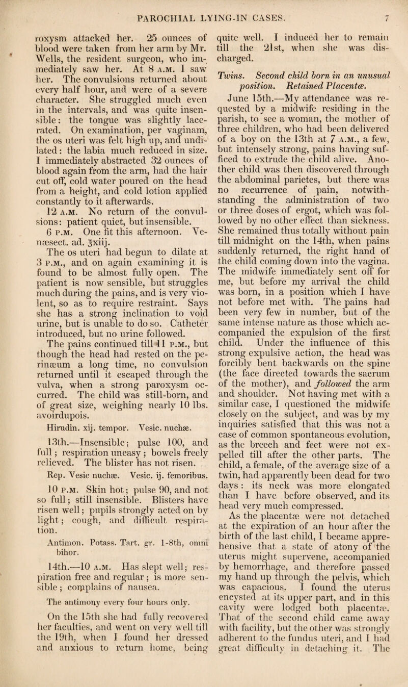 roxysm attacked her. 25 ounces of blood were taken from her arm by Mr. Wells, the resident surgeon, who im¬ mediately saw her. At 8 a.m. I saw her. The convulsions returned about every half hour, and were of a severe character. She struggled much even in the intervals, and was quite insen¬ sible : the tongue was slightly lace¬ rated. On examination, per vaginam, the os uteri was felt high up, and undi¬ lated : the labia much reduced in size. I immediately abstracted 32 ounces of blood again from the arm, had the hair cut off, cold water poured on the head from a height, and cold lotion applied constantly to it afterwards. 12 a.m. No return of the convul¬ sions: patient quiet, but insensible. 6 p.m. One lit this afternoon. Ve- nsesect. ad. Sxiij. The os uteri had begun to dilate at 3 p.m., and on again examining it is found to be almost fully open. The patient is now sensible, but struggles much during the pains, and is very vio¬ lent, so as to require restraint. Says she has a strong inclination to void urine, but is unable to do so. Catheter introduced, but no urine followed. The pains continued till 11 p.m., but though the head had rested on the pe- rinaeum a long time, no convulsion returned until it escaped through the vulva, when a strong paroxysm oc¬ curred. The child was still-born, and of great size, weighing nearly 10 lbs. avoirdupois. Hirudin, xij. tempor. Vesic. nuchse. 13th.—Insensible; pulse 100, and full; respiration uneasy ; bowels freely relieved. The blister has not risen. Rep. Yesic nuchse. Vesic. ij. femoribus. 10 p.m. Skin hot; pulse 90, and not so full; still insensible. Blisters have risen well; pupils strongly acted on by light; cough, and difficult respira¬ tion. Antimon. Potass. Tart. gr. l-8th, omni bihor. 14th.—10 a.m. Has slept well; res¬ piration free and regular ; is more sen¬ sible ; coipplains of nausea. The antimony every four hours only. On the 15th she had fully recovered her faculties, and went on very well till the 19th, when I found her dressed and anxious to return home, being quite well. I induced her to remain till the 21st, when she was dis¬ charged. Twins. Second child born in an unusual position. Retained Placentce. June 15th.—My attendance was re¬ quested by a midwife residing in the parish, to see a woman, the mother of three children, who had been delivered of a boy on the 13th at 7 a.m., a few, but intensely strong, pains having suf¬ ficed to extrude the child alive. Ano¬ ther child was then discovered through the abdominal parietes, but there was no recurrence of pain, notwith¬ standing the administration of two or three doses of ergot, which was fol¬ lowed by no other effect than sickness. She remained thus totally without pain till midnight on the 14th, when pains suddenly returned, the right hand of the child coming down into the vagina. The midwife immediately sent off for me, but before my arrival the child was born, in a position which I have not before met with. The pains had been very few in number, but of the same intense nature as those which ac¬ companied the expulsion of the first child. Under the influence of this strong expulsive action, the head was forcibly bent backwards on the spine (the face directed towards the sacrum of the mother), and followed the arm and shoulder. Not having met with a similar case, I questioned the midwife closely on the subject, and was by my inquiries satisfied that this was not a case of common spontaneous evolution, as the breech and feet were not ex¬ pelled till after the other parts. The child, a female, of the average size of a twin, had apparently been dead for two days: its neck was more elongated than I have before observed, and its head very much compressed. As the placentce were not detached at the expiration of an hour after the birth of the last child, I became appre¬ hensive that a state of atony of the uterus might supervene, accompanied by hemorrhage, and therefore passed my hand up through the pelvis, which was capacious. I found the uterus encysted at its upper part, and in this cavity were lodged both placenta*. That of the second child came away with facility, but the other was strongly adherent to the fundus uteri, and I had great difficulty in detaching it. The