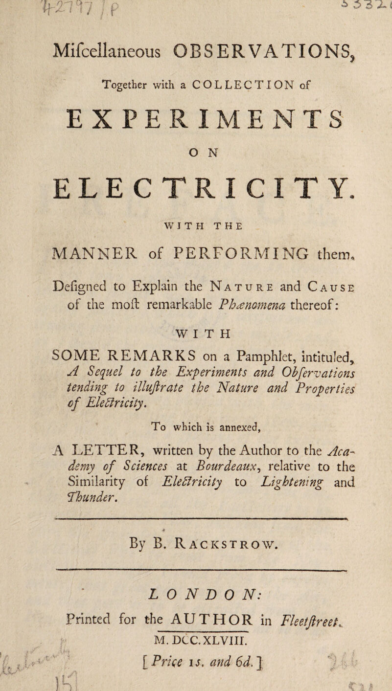 k2nv ip j Mifcellaneous OBSERVATIONS, Together with a COLLECT! ON of EXPERIMENTS O N ELECTRICITY. WITH THE MANNER of PERFORMING them. Defigned to Explain the Nature and Cause of the mofl remarkable Fh^nomena thereof: WITH SOME REMARKS on a Pamphlet, intituled^ A Sequel to the Experiments and Ohfervations tending to illuftrate the Nature and Properties cf Electricity, To which is annexed, A LETTER, written by the Author to the Aca-^ demy of Sciences at Bourdeaux,, relative to the Similarity of Electricity to Lightening and thunder. By B. Rackstrow. LONDON: A Printed for the AUTHOR in M.DCC.XLVIIL [ Price IS. and 6d. ]; Fleetftreet,.. K \