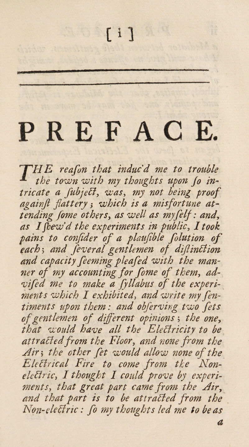 PREFACE. 'T'HE reafon that indued me to trouble the town with my thoughts upon jo in¬ tricate a fubje£iy wasy my not being proof againjl flattery ^ which is a misfortune at¬ tending fome otherSy as well as myfelf: andy as Ifhew'd the experiments in publicy I took pains to conflder of a plaujible folution of eachy and feveral gentlemen of diflinblion and capacity feeming pleafed with the man¬ ner of my accounting for fome of themy ad- vifed me to make a fyllabus of the experi¬ ments which I exhibited^ and write my fen- timents upon them: and obferving two fets of gentlemen of difl'erent opmmis; the oney that would have all the EleBricity to be attracted from the Floor y and none from the jdirs the other fet would allow none of the EleBricdl Fire to come from the Non- ele£iricy I thought I could prove by experi¬ ment Sy that great part came from the jdivy and that part is to be attraided from the Non-eleltric: fo my thofights led me to be as a