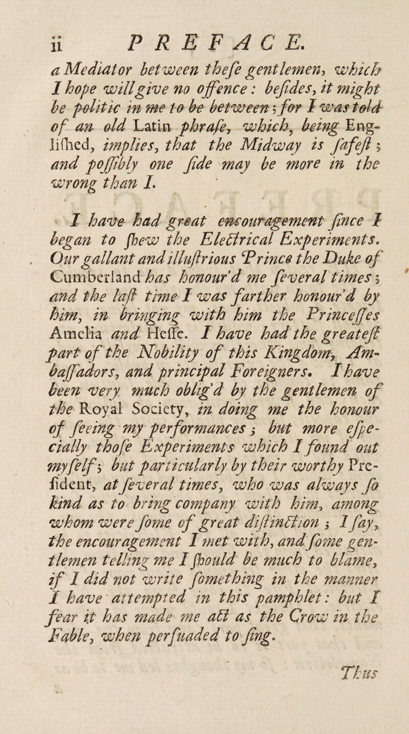 a Mediator between thefe gentlemen:, which I hope will give no offence: bejtdes, it might be politic in me to be between ^ for I was told of an old Latin phrafcj which.^ being Eng« liflied, implies^ that the Midway is fafejl % and poffbly one fide may be more in the wrong than L > I have had great encouragement fince I began to fhew the Elebtrical Experiments. , Our gallant and illujlrious Erince the Duke of Cumberland ^<^5- honour d me feveral thnesy and the lafi time I was farther honour d by him^ in bringing with him the PrinceJJes Amelia and Helfc. I have had the greatefi part of the Nobility of this Kingdom^ Am-’^ baffadorSj and principal Foreigners* I have been very much obltgd by the gentlemen of the Royal Society, in doing 7ne the honour of feeing my performances j but more efpe- dally thofe Experiments which I found out myfelf'^ but particularly by their worthy Pre- fideiit, at feveral times., who was always fa kind as to bring company with him^ a7nong whom were fame of great difiinBion j 1 fay^ the encourage7nent I ynet with, and fame gen¬ tlemen telling me I jhould be much to blame^ if 1 did not write fomethmg in the manner I have'attempted in this pamphlet: but I fear it has made me abi as the Crow in the Fablewhen perfuaded to fing. Thus