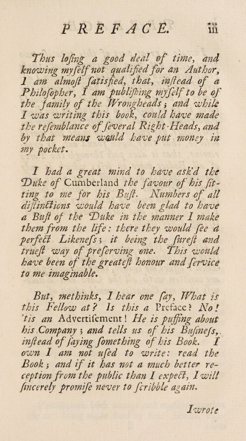 Thus lojing a good deal of time., and knowing myfelf 7iot qualified for an Author^ 1 a7n almojl fatisfied, that., inltead of a Philofopher, I am publifing myfelf to be of the family of the Wrongheads ^ and while I was writing this book, could, have made ike refemblance of fever al Right ^Heads, and by that means would have put money in my pocket. I had a great mind to have asUd the T)uke of Cumberland the favour of his fit¬ ting to me for his Buft- Numbers of all diJiinbiiGns would have been glad to have a Buf of the T)uke in the manner 1 make them from the life: there they would fee ct perfetl Likenefs; it being the fureji and truefi way of prefer ving one. This wotild have been of the greatefi honour and fervice to me imaginable. Butj methinks, 1 hear one fay. What is this Fellow at ? Is this a Preface ? No! 'tis an Advertifement! He is puffing about his .Company \ and tells us of his BufinefSy . infiead of faying fomething of his Book, I own 1 am not ufed to write: read the Book i and if it has not a much better re¬ ception from the public than 1 expe^, I will fmcerely promife never to fcribble agam. Iwrote