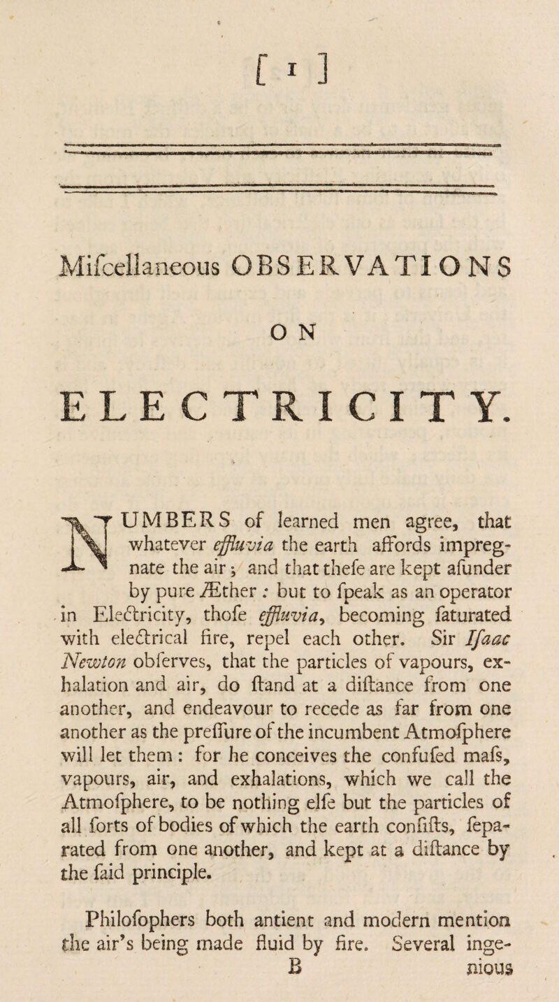 Mifcellaneous OBSERVATIONS O N ELECTRICITY. Numbers of learned men agree, that whatever effluvia the earth affords impreg¬ nate the air; and that thefe are kept afunder by pure iEther ; but to fpeak as an operator dn Ele(d:ricity, thofe effluvia^ becoming faturated with electrical fire, repel each other. Sir Ifaac Newton obferves, that the particles of vapours, ex¬ halation and air, do ftand at a diflance from one another, and endeavour to recede as far from one another as the preffure of the incumbent Atmofphere will let them : for he conceives the confufed mafs, vapours, air, and exhalations, which we call the Atmofphere, to be nothing elfe but the particles of all forts of bodies of which the earth confifts, fepa- rated from one another, and kept at a diftance by the faid principle. Philofophers both antient and modern mention the air’s being made fluid by fire. Several inge- B nious