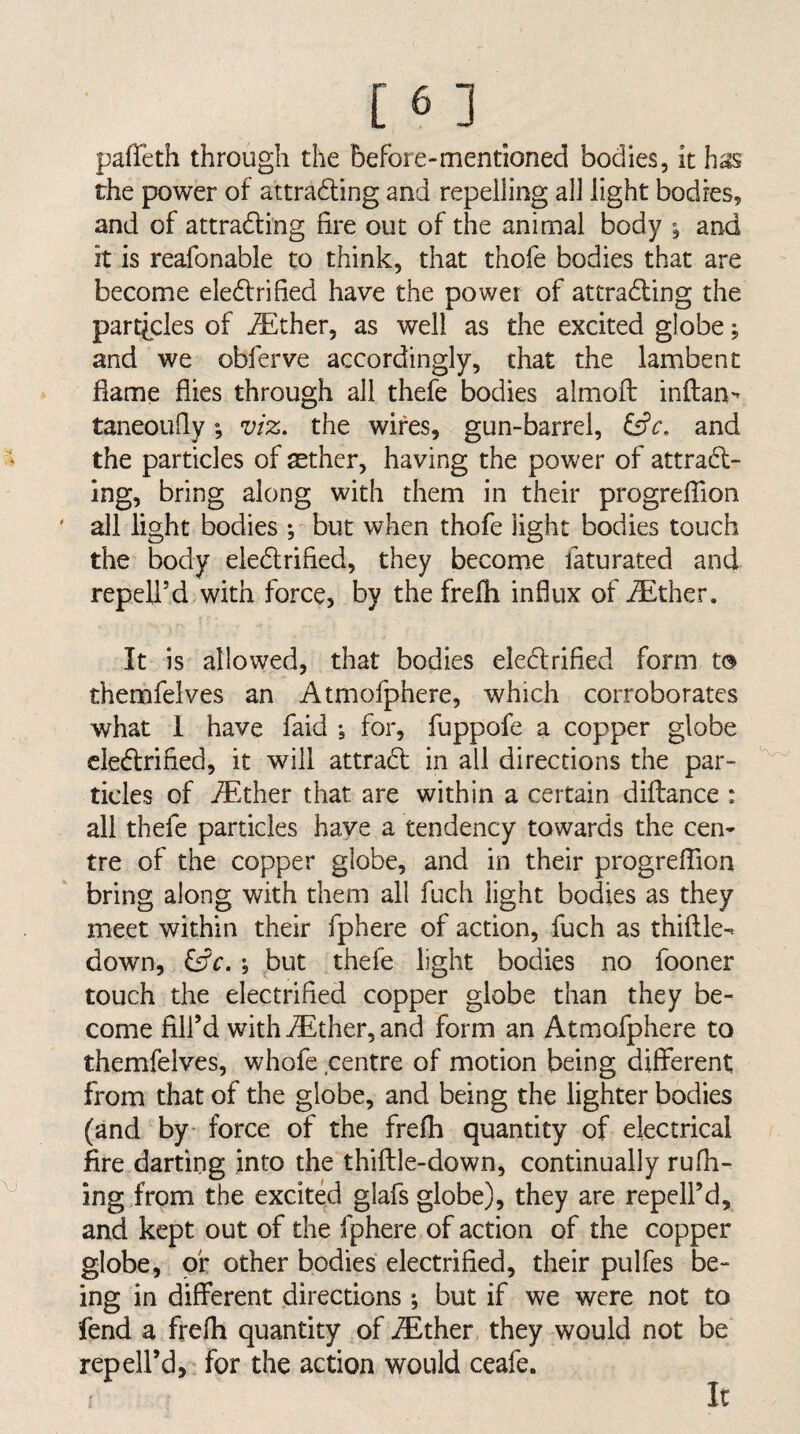 pafTeth through the before-mentioned bodies, it has the power of attrading and repelling all light bodies, and of attrading fire out of the animal body •, and it is reafonable to think, that thofe bodies that are become eledrified have the power of attrading the particles of ^ther, as well as the excited globe; and we obferve accordingly, that the lambent flame flies through all thefe bodies almofl: inftan- taneoLifiy; viz, the wires, gun-barrel, and the particles of aether, having the power of attrad¬ ing, bring along with them in their progrelTion all light bodies •, but when thofe light bodies touch the body eledrified, they becom.e faturated and repeli’d with force, by the frefli influx of iEther. It is allowed, that bodies eledrified form t® themfeives an Atmofphere, which corroborates what 1 have faid for, fuppofe a copper globe eledrified, it will attrad in all directions the par¬ ticles of iEther that are within a certain difbance : all thefe particles have a tendency towards the cen¬ tre of the copper globe, and in their progrefTion bring along with them all fuch light bodies as they meet within their fphere of action, fuch as thiftle^ down, iSc. j but thefe light bodies no fooner touch the electrified copper globe than they be¬ come fill’d with i^lther, and form an Atmofphere to themfeives, whofe centre of motion being diflFerent; from that of the globe, and being the lighter bodies (and by* force of the frefli quantity of electrical fire darting into the thiftle-down, continually rufil¬ ing from the excited glafs globe), they are repcll’d, and kept out of the fphere of action of the copper globe, of other bodies electrified, their pulfes be¬ ing in different directions *, but if we were not to fend a frefii quantity of iEther they would not be repell’d,- for the action would ceafe. It