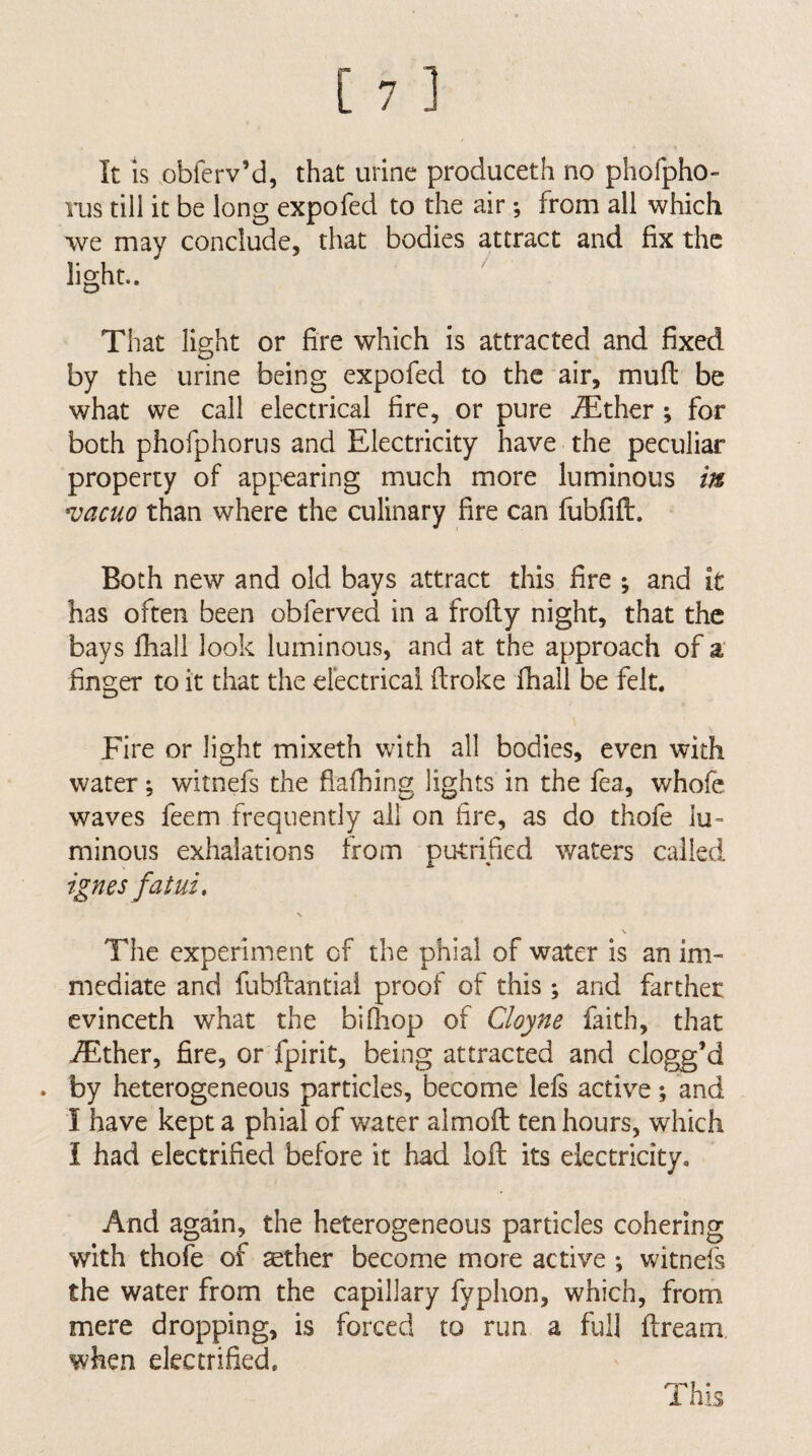 It IS obferv’d, that urine produceth no pholpho- rus till it be long expofed to the air; from all which we may conclude, that bodies attract and fix the light.. ^ That light or fire which is attracted and fixed by the urine being expofed to the air, mud be what we call electrical fire, or pure iEther ; for both phofphorus and Electricity have the peculiar property of appearing much more luminous in vacuo than where the ailinary fire can fiibfifl:. Both new and old bays attract this fire j and it has often been obferved in a frolly night, that the bays fiiall look luminous, and at the approach of a' finger to it that the electrical ftroke lhall be felt. Fire or light mixeth with all bodies, even with water witnefs the fiafhing lights in the fea, whofe waves feem frequently all on fire, as do thofe lu¬ minous exhalations from putrified waters called ignes fatui, N \ The experiment of the phial of water is an im¬ mediate and fubftantial proof of this; and farther evinceth what the bifiiop of Cloyne faith, that iEther, fire, or fpirit, being attracted and clogg’d . by heterogeneous particles, become lels active; and I have kept a phial of water almoft ten hours, which I had electrified before it had loft its electricity. And again, the heterogeneous particles cohering with thofe of ^ther become more active ; witnefs the water from the capillary fyphon, which, from mere dropping, is forced to run a full ftream when electrified. This