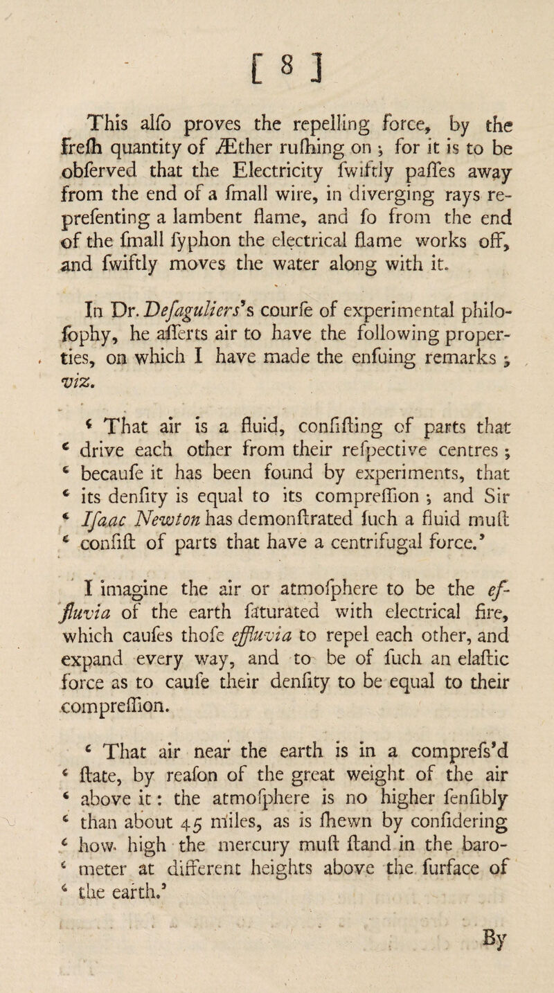 This alfo proves the repelling force, by the frefli quantity of iEther rufhing on ^ for it is to be oblerved that the Electricity fwiftly pafTes away from the end of a fmall wire, in diverging rays re- prefenting a lambent flame, and fo from the end of the fmall fyphon the electrical flame works off, and fwiftly moves the water along with it. In Dr. Defaguliers^s courfe of experimental philo- Ibphy, he aiferts air to have the following proper¬ ties, on which I have made the enfuing remarks ; viz, ^ That air is a fluid, confifling of parts that ^ drive each other from their refpective centres \ ‘ becaufe it has been found by experiments, that * its denflty is equal to its comprefljon *, and Sir ‘ Ifa.ac Newton has demonftrated Inch a fluid mult ^ confifl: of parts that have a centrifugal force/ I imagine the air or atmofphere to be the ef~ ‘fiuvia of the earth faturated with electrical fire, which caufes thofe effluvia to repel each other, and expand every way, and to be of fuch an elafliic force as to caufe their denflty to be equal to their -compreflion. ^ That air near the earth is in a comprefs’d ftate, by reafon of the great weight of the air ‘ above it: the atmofphere is no higher fenfibly ^ than about 45 miles, as is fhewn by confidering a how. high the mercury muft iland in the baro- meter at dirferent heights above the furface of ^ the earth/