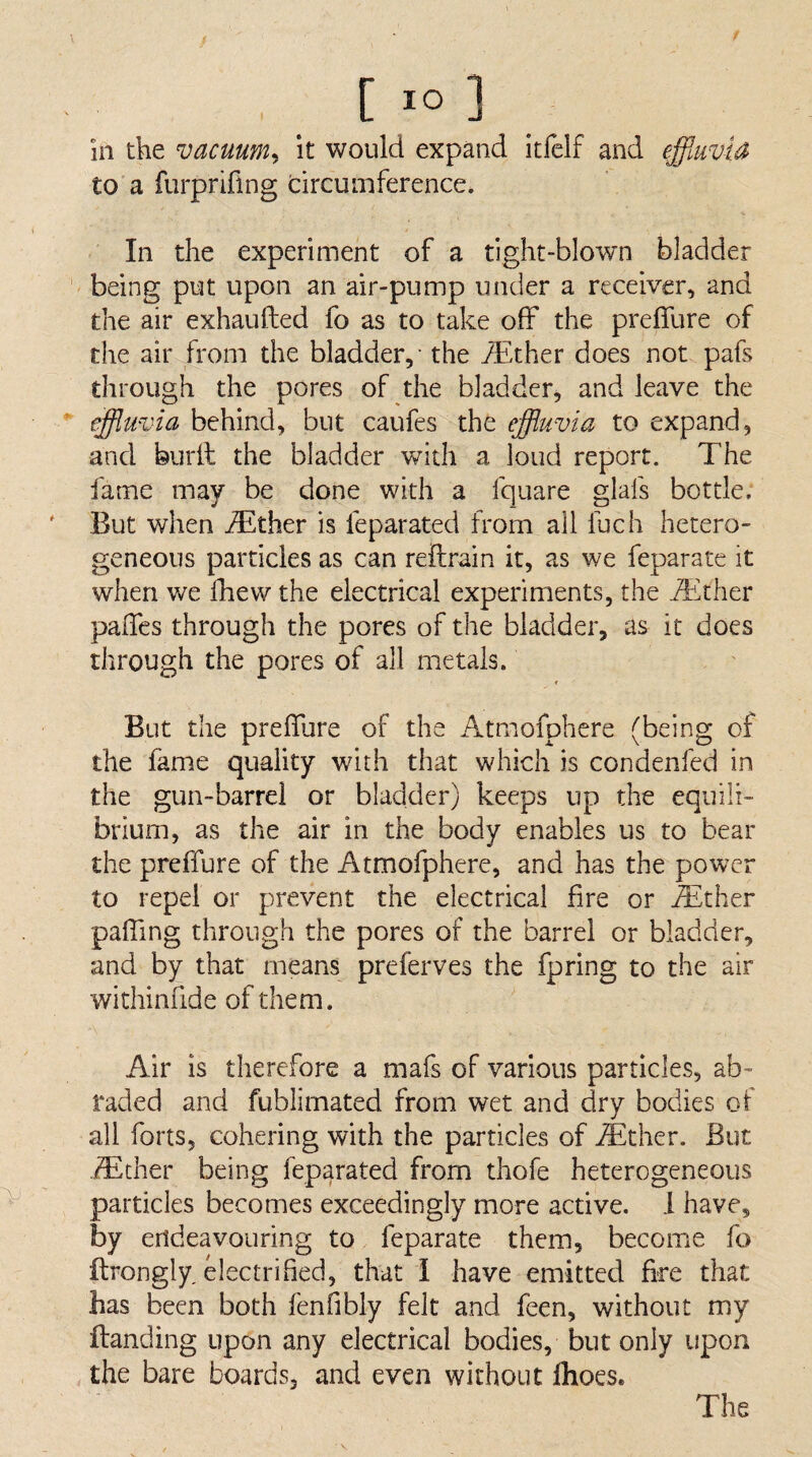 in the vacuum^ it would expand itfelf and effiuvia to a furpriflng circumference. In the experiment of a tight-blown bladder being put upon an air-pump under a receiver, and the air exhaufted fo as to take off the preffure of the air from the bladder, - the jdither does not pafs through the pores of the bladder, and leave the ’ effluvia behind, but caufes the effluvia to expand, and burll the bladder with a loud report. The fame may be done with a fquare glafs bottle. ' But when jTther is feparated from all fuch hetero¬ geneous particles as can reftrain it, as we feparate it when we fhew the electrical experiments, the iEther palTes through the pores of the bladder, as it does through the pores of all metals. But the preflure of the Atmofphere (being of the fame quality with that which is condenfed in the gun-barrel or bladder) keeps up the equili¬ brium, as the air in the body enables us to bear the preffure of the Atmofphere, and has the power to repel or prevent the electrical fire or ^ther paffing through the pores of the barrel or bladder, and by that means preferves the fpring to the air withinfide of them. Air is therefore a mafs of various particles, ab¬ raded and fublimated from wet and dry bodies of all forts, cohering with the particles of iEther. But .^ther being feparated from thofe heterogeneous particles becomes exceedingly more active. 1 have, by endeavouring to feparate them, becoiTie fo llrongly electrified, that i have emitted fire that has been both fenfibly felt and feen, without my ftanding upon any electrical bodies, but only upon the bare boards, and even without fhoes. The