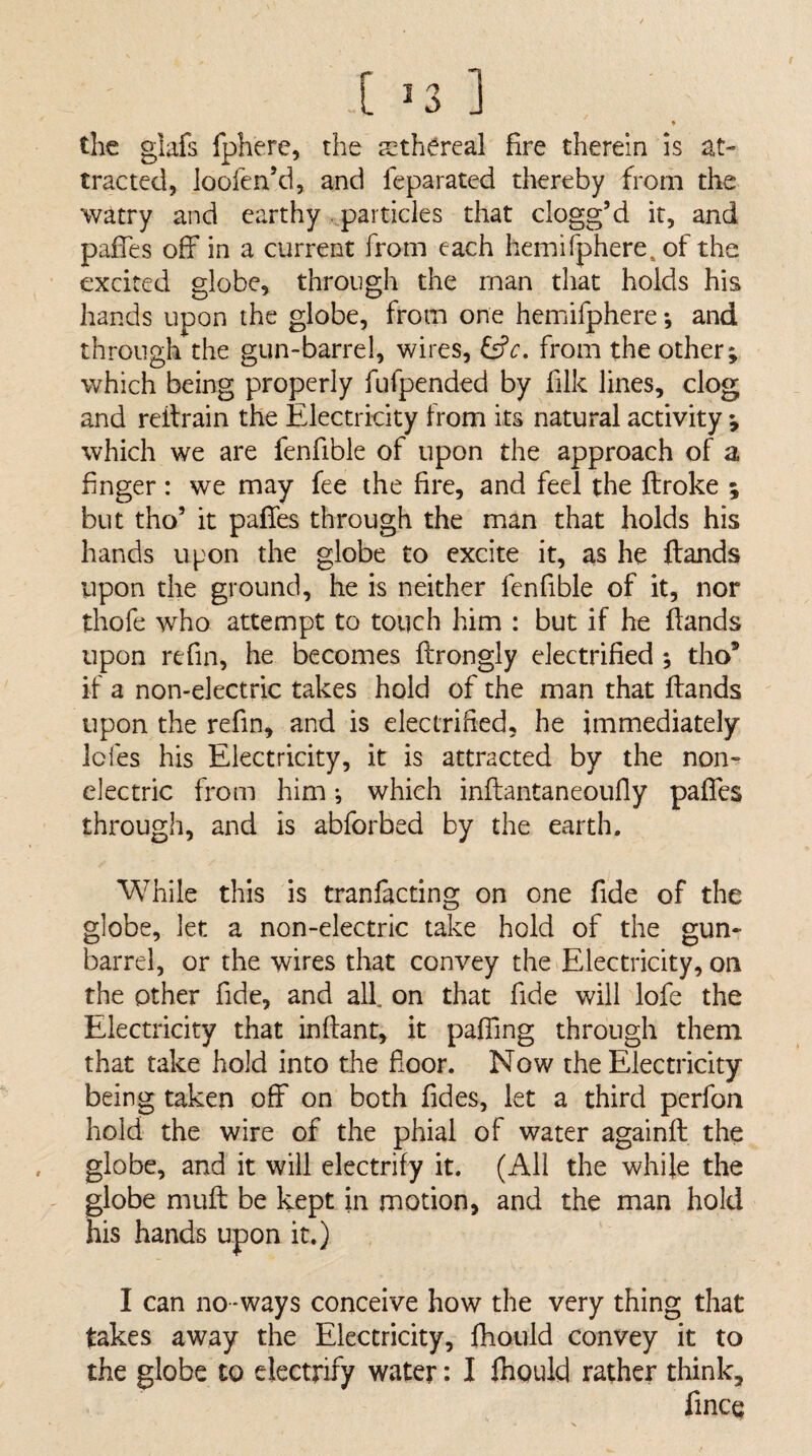 [ ^3 ] ♦ the glafs fphere, the ethereal fire therein is at¬ tracted, loofen’d, and feparated thereby from the watry and earthy ..particles that clogg’d it, and pafTes off in a current from each hemifphere. of the excited globe, through the man that holds his hands upon the globe, from one hemifphere *, and through the gun-barrel, wires, &c, from the other; which being properly fufpended by filk lines, clog and reilrain the Electricity from its natural activity ; which we are fenfible of upon the approach of a finger: we may fee the fire, and feel the ftroke ; but tho’ it paffes through the man that holds his hands upon the globe to excite it, as he ftands upon the ground, he is neither fenfible of it, nor thofe who attempt to touch him : but if he ftands upon refin, he becomes ftrongly electrified ; tho* if a non-electric takes hold of the man that ftands upon the refin, and is electrified, he immediately Icfes his Electricity, it is attracted by the non¬ electric from him *, which inftantaneoufty paffes through, and is abforbed by the earth. While this is tranfacting on one fide of the globe, let a non-electric take hold of the gun- barrel, or the wires that convey the>Electricity, on the other fide, and all. on that fide will lofe the Electricity that inftant, it pafting through them that take hold into the floor. Now the Electricity being taken off on both Tides, let a third perfon hold the wire of the phial of water againft the globe, and it will electrify it. (All the while the globe mud; be kept in motion, and the man hold his hands upon it.) I can no-ways conceive how the very thing that takes away the Electricity, fhould convey it to the globe to electrify water: I jhould rather think, fince