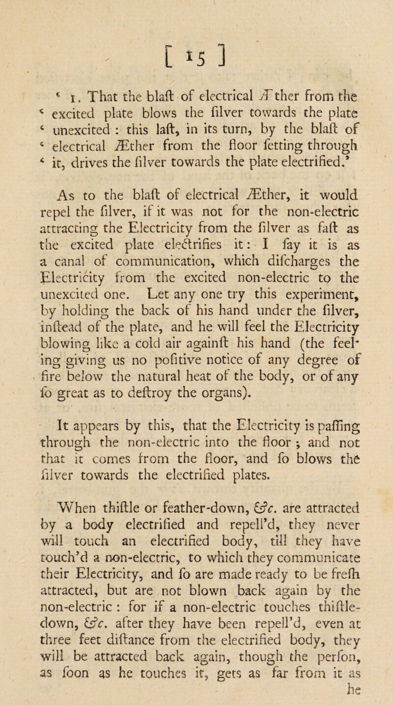 ^ I. That the blaft of electrical JT ther from the ^ excited plate blows the filver towards the plate ‘ unexcited : this laft, in its turn, by the blaft of ^ electrical iTther from the floor fetting through ^ it, drives the fllver towards the plate electrified.’ As to the blaft of electrical jTlther, it would repel the fllver, if it was not tor the non-electric attracting the Electricity from the fllver as faff as the excited plate electrifies it: I fay it is as a canal of communication, which difcharges the Electricity from the excited non-electric to the unexciLed one. Let any one try this experiment, by holding the back of his hand under the filver, inftead of the plate, and he will feel the Electricity blowing like a cold air againfl: his hand (the feel* ing giving us no pofitive notice of any degree of • fire below the natural heat ot the body, or of any lb great as to deftroy the organs). It appears by this, that the Electricity is palling through the non-electric into the floor ; and not that it comes from the floor, and fo blows the filver towards the electrified plates. When thiftle or feather-down, tfc. are attracted by a body electrified and repell’d, they never will touch an electrified body, dll they have touch’d a non-electric, to which they communicate their Electricity, and fo are made ready to be frefh attracted, but are not blown back again by the non-electric : for if a non-electric touches thiftle- clown, after they have been repelfd, even at three feet diflrance from the electrified body, they wfill be attracted back again, though the perfon, as foon as he touches it, gets as far from it as