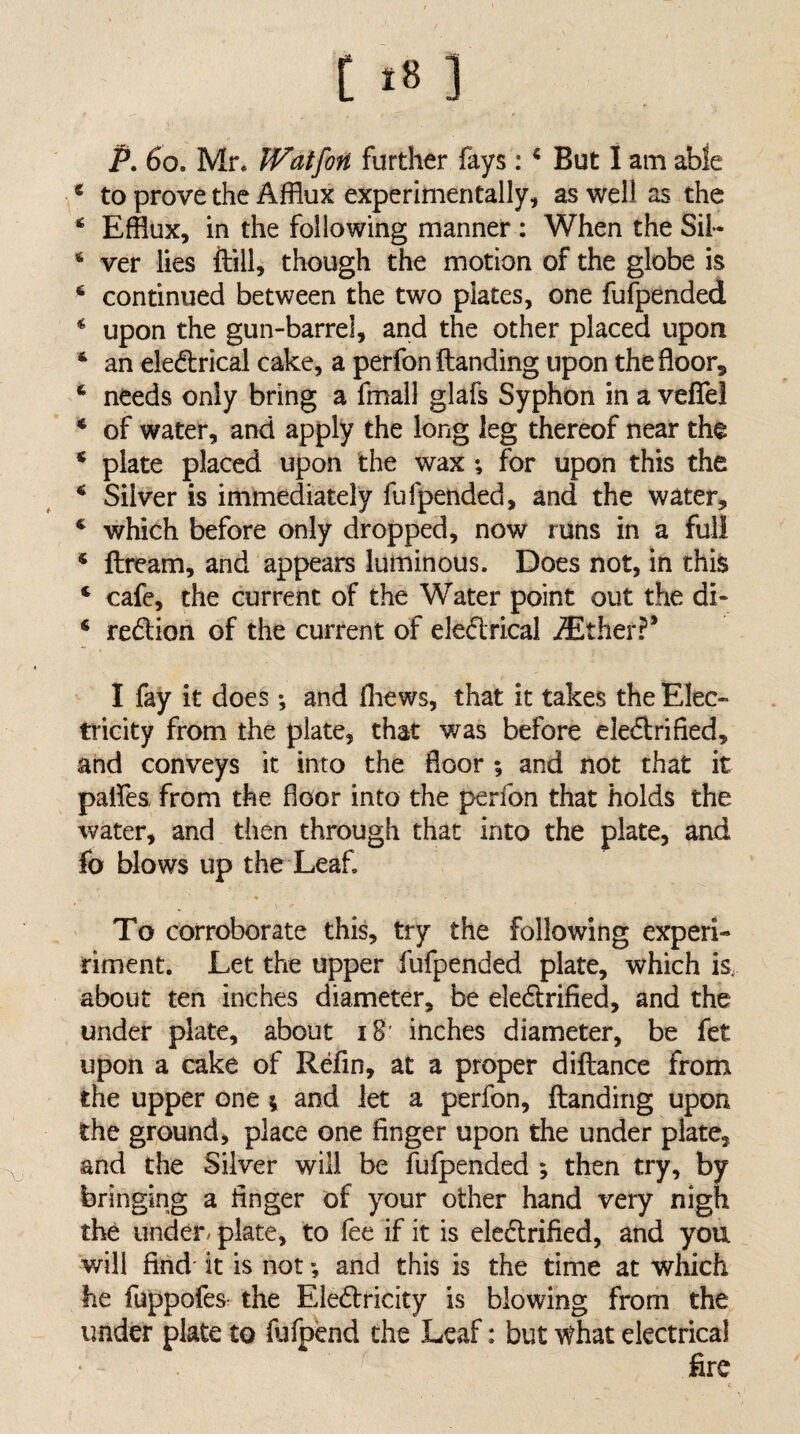 P. 6o. Mr. IVatfon further fays: * But 1 am able * to prove the Afflux experimentally, as well as the ‘ Efflux, in the following manner : When the Sii- ‘ ver lies ftill, though the motion of the globe is ‘ continued between the two plates, one fufpended ^ upon the gun-barrel, and the other placed upon ‘ an electrical cake, a perfon Handing upon the floor, ‘ needs only bring a fmall glafs Syphon in a veflel ‘ of water, and apply the long leg thereof near the * plate placed upon the wax ; for upon this the * Silver is immediately fufpended, and the water, ‘ which before only dropped, now runs in a full * ftream, and appears luminous. Does not, in this ‘ cafe, the current of the Water point out the di- ‘ reCtion of the current of eleCtrical iEther?’ I fay it does ; and fliews, that it takes the Elec¬ tricity from the plate, that was before eleClrified, and conveys it into the floor ; and not that it palfes from the floor into the perfon that holds the water, and then through that into the plate, and fo blows up the Leaf. To corroborate this, try the following experi- riment. Let the upper fufpended plate, which is, about ten inches diameter, be eleCtrified, and the under plate, about iB' inches diameter, be fet upon a cake of Refin, at a proper diftance from the upper one ; and let a perfon. Handing upon the ground, place one finger upon the under plate, and the Silver will be fufpended ; then try, by bringing a finger of your other hand very nigh the under/ plate, to lee if it is eleClrified, and you will find it is not; and this is the time at which he fuppofes- the EleClricity is blowing from the under plate to fufpend the Leaf: but what electrical