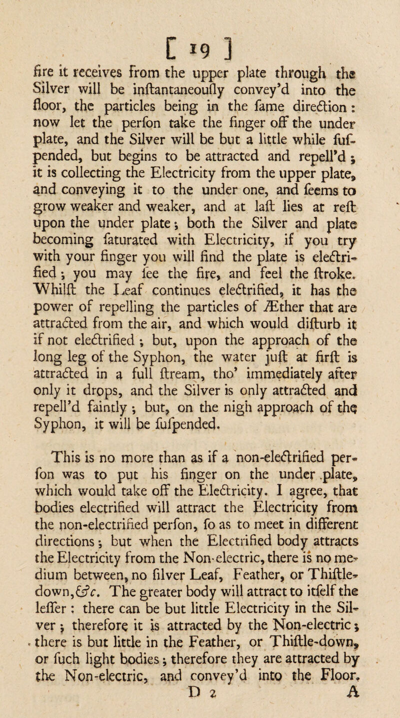 C >9 ] fire it receives from the upper plate through the Silver will be inftantaneoufly convey’d into the floor, the particles being in the fame dire6lion: now let the perfon take the finger off the under plate, and the Silver will be but a little while fuf- pended, but begins to be attracted and repell’d j it is collecting the Electricity from the upper plate, and conveying it to the under one, and feems to grow weaker and weaker, and at laft lies at reft upon the under plate *, both the Silver and plate becoming faturated with Electricity, if you try with your finger you will find the plate is eleiftrH fied *, you may fee the fire, and feel the ftroke. Whilft the Leaf continues eledlrified, it has the power of repelling the particles of iEther that are attradled from the air, and which would difturb it if not ele6brified *, but, upon the approach of the long leg of the Syphon, the water juft at firft is attraded in a full ftream, tho* immediately after only it drops, and the Silver is only attrafted and repeird faintly *, but, on the nigh approach of thq Syphon, it will be fufpended. This is no more than as if a non-ele<flrified per* fon was to put his finger on the under ,plate, which would take off the Ele6lricity. I agree, that bodies electrified will attract the Electricity from the non-electrified perfon, fo as to meet in different directions *, but when the Electrified body attracts the Electricity from the Non* electric, there is no me¬ dium between, no filver Leaf, Feather, or Thiftle* down,f5fr. The greater body will attract to itfelf the leffer : there can be but little Electricity in the Sil¬ ver j therefore it is attracted by the Non-electric; . there is but little in the Feather, or Thiftle-down,, or fuch light bodies; therefore they are attracted by the Non-electric, and convey’d into the Floor, D 2 A