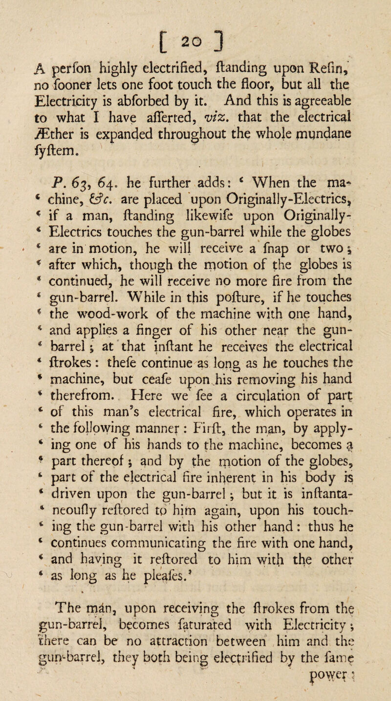 A perfon highly electrified, Handing upon Refin, no fooner lets one foot touch the floor, but all the Electricity is abforbed by it. And this is agreeable to what I have afferted, n)tz, that the electrical iEther is expanded throughout the whole piundane fyftem. ^ i - P.63, 64. he further adds* ^ When the ma^ ^ chine, are placed upon Originally-Electrics, * if a man, Handing likewifc upon Originally- * Electrics touches the gun-barrel while the globes * are in motion, he will receive a fnap or two ^ * after which, thovTgh the rpotion of the globes is * continued, he will receive no more fire from the ‘ gun-barrel. While in this poHure, if he touches ^ the wood-work of the machine with qne hand, ^ and applies a finger of his other near the gun- * barrel j at that inHant he receives the electrical * Hrokes : thefe continue as long as he touches the * machine, but ceafe upon his removing his hand * therefrom. Here we fee a circulation of part ‘ of this man's electrical fire, which operates in * the following manner : FirH, the man, by apply- * ing one of his hands to the machine, becomes ^ ^ part thereof; and by the tnotion of the globes, part of the electrical fire inherent in his body is ‘ driven upon the gun-barrel *, but it is inHanta- ‘ neoLifly reHored to him again, upon his touch- ing the gun-barrel with his other hand: thus he ‘ continues communicating the fire with one hand, ^ and having it reHored to him with the other ‘ as long as he pleafes.' The mdn, upon receiving the Hrokes from the gun-barrel, becomes faturated with Electricity there can be no attraction between him and the gun-barrei, they both being elecpafied by the fame