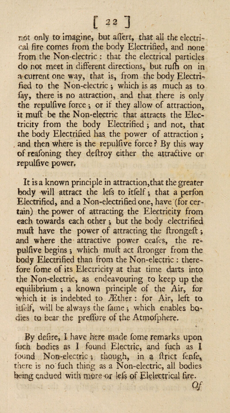 not only ta Imagine, but affert, that all theelectri» cal fire comes from the body Electrified, and none from the Non-electric : that the electrical particles do not meet in different directions, but rufh on in a current one way, that is, from the body Electri»- fied to the Non-electric 5 which is as much as to fay, there is no attraction, and that there is only the repulfive force ; or if they allow of attraction, it muft be the Non-electric that attracts the Elec¬ tricity from the body Electrified; and not, that the body Electrified has the power of attraction ; , and then where is the repulfive force ? By this way of reafoning they deftroy either the attradive or repulfive power. It is a known principle in attraction,that the greater body will attract the lefs to itfelf; that a perfon Electrified, and a Non-electrified one, have (for cer¬ tain) the power of attracting, the Electricity fronr each towards each other j but the body electrified muft have the power of attracting the ftrongeft; and where the attractive power ccafes, the re^ pulfive begins; which muft act ftronger from the body Electrified than from the Non-electric : there fore fome of its Electricity at that time darts into the Non-electric, as endeavouring to keep up the equilibrium ; a known principle of the Air, for which it is indebted to jEther : for Air, left to idelf, will be always the fame •, which enables bo¬ dies to bear the preflure of the Atmofphere, By defire, I have here made fome remarks upon, fuch bodies as I found Electric, and fuch as I found Non-electric; though, in a ftrict fenfe, there is no'fuch thing as a Non-electric, all bodies being endued with more or kfs of Elelectrical fire. Of