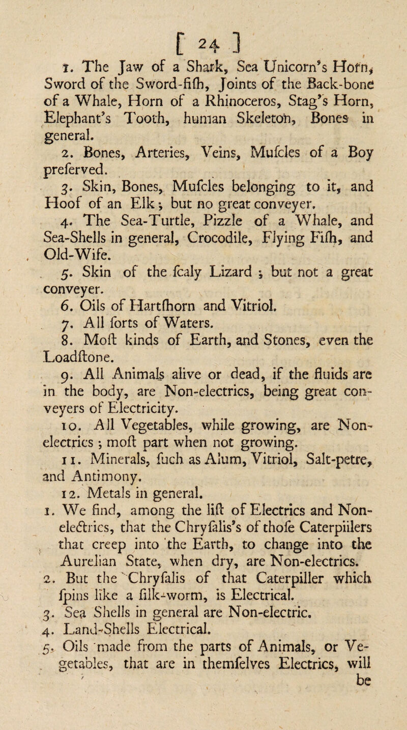 1. The Jaw of a Shark, Sea Unicorn’s Hofn^ Sword of the Sword-fifh, Joints of the Back-bone of a Whale, Horn of a Rhinoceros, Stag’s Horn, Elephant’s Tooth, human Skeletoti, Bones in general. 2. Bones, Arteries, Veins, Mufcles of a Boy preferved. 3. Skin, Bones, Mufcles belonging to it, and Hoof of an Elk; but no great conveyer. 4. The Sea-Turtie, Fizzle of a Whale, and Sea-Shells in general, Crocodile, Flying Filh, and Old-Wife. 5. Skin of the Icaly Lizard •, but not a great conveyer. 6. Oils of Hart (horn and Vitriol. 7. All forts of Waters. 8. Moft kinds of Earth, and Stones, even the Loadftone. 9. All Animals alive or dead, if the fluids are in the body, are Non-electrics, being great con; veyers of Electricity. 10. All Vegetables, while growing, are Non¬ electrics *, moft part when not growing. 11. Minerals, fuch as Alum, Vitriol, Salt-petrc, and Antimony. 12. Metals in general. 1. We find, among the lift of Electrics and Non- ele6lrics, that the Chryfalls’s of thofe Caterpiilers that creep into the Earth, to change into the Aurelian State, when dry, are Non-electrics. 2. But the' Chryfalis of that Caterpiller which Ipins like a fiik-^worm, is Electrical. 3. Sea Shells in general are Non-electric. 4. Land^Shells Electrical. 5. Oils made from the parts of Animals, or Ve- . getables, that are in themfelves Electrics, will ' be