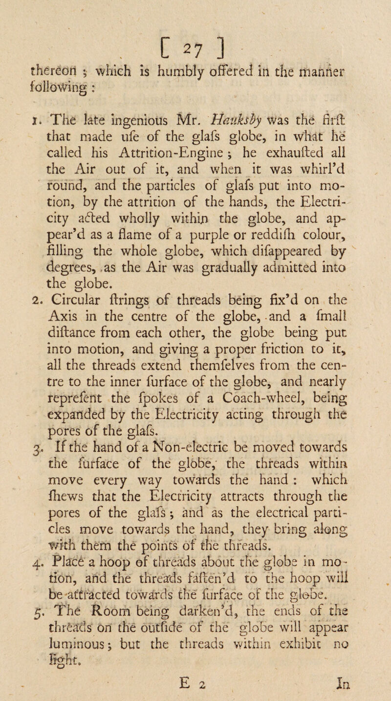 thereori ; which is humbly offered in the nianner following : 1. The late ingenious Mr. Hatikshy was the nrfl that made ufe of the glafs globe, in what he called his Attrition-Engine •, he exhaufted all the Air out of it, and when it was whirl’d round, and the particles of glafs put into mo¬ tion, by the attrition of the hands, the Electri¬ city afled wholly within the globe, and ap¬ pear’d as a flame of a purple or reddifli colour, filling the whole globe, which difappeared by ^ degrees, .as the Air was gradually admitted into the globe. 2. Circular firings of threads being fix’d on. the Axis in the centre of the globe,-and a fmall diftance from each other, the globe being put into motion, and giving a proper friction to it, all the threads extend themfelves from the cen¬ tre to the inner furface of the globe, and nearly reprefent the fpokes of a Coach-w^heel, being expanded by the Electricity acting through the pores of the glafs. 3. If the hand of a Non-electric be moved towards the furface of the globe,* the threads within move every way towards the hand : which fhews that the Electricity attracts through the pores of the glafs *, and as the electrical parti¬ cles move towards the hand, they bring along with them the points of the threads. 4. Placd' a hoop of threads about the globe in mo¬ tion, and the threads faffen’d to the hoop will be'afffacted towards the furface of the globe. 5. The Room being darken’d, the ends oi the threads on the outfide of the globe will appear luminous; but the threads within exhibit no light. E 2 In