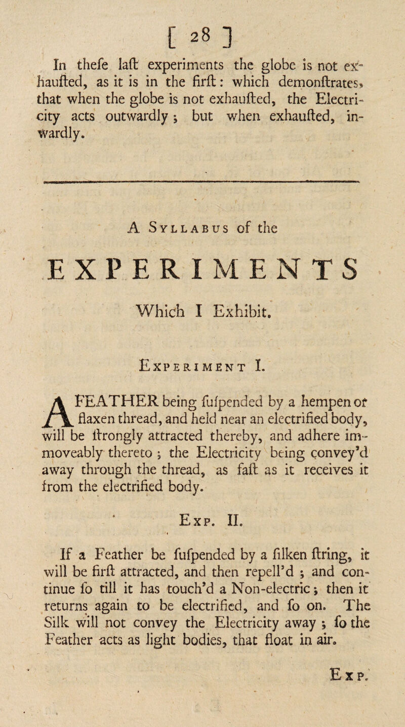 In thefe lafl: experiments the globe is not ex- haufted, as it is in the firfl;: which demonfhrates^ that when the globe is not exhaufted, the Electri¬ city acts outwardly; but when exhaufted, in¬ wardly. A Syllabus of the EXPERIMENTS Which I Exhibit' Experiment L A FEATHER being fufpended by a hempen of flaxen thread, and held near an electrified body, will be ftrongly attracted thereby, and adhere im- moveably thereto ; the Electricity being convey’d away through the thread, as faft as it receives it from the electrified body. Exp. II. If a Feather be fufpended by a filken firing, it will be firfl: attracted, and then repell’d j and con¬ tinue fo till it has touch’d a Non-electric; then it returns again to be electrified, and fo on. The Silk will not convey the Electricity away ; fo the Feather acts as light bodies, that float in ain