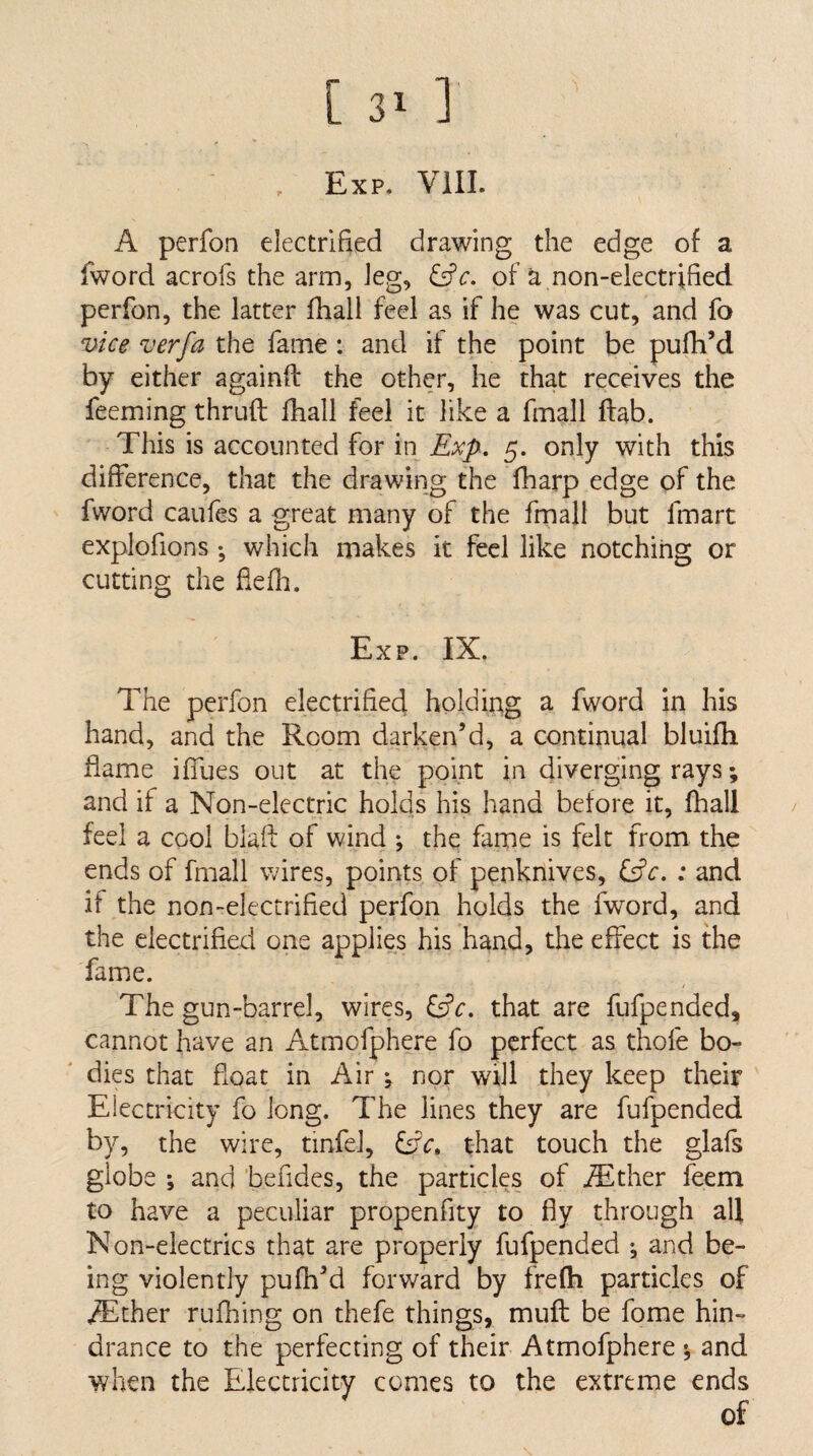 [ 3> ] Exp. Vill. A perfon electrified drawing the edge of a fword acrofs the arm, leg, &c. of a non-eiectrified perfon, the latter fhall feel as if he was cut, and fo vice verfa the fame : and if the point be pufh’d by either againft the other, he that receives the feeming thruft fhall feel it like a fmall ftab. This is accounted for in Exp, 5. only with this difference, that the drawing the fliarp edge of the fword caufes a great many of the fmall but fmart explofions •, which makes it feel like notching or cutting the fiefii. Exp. IX. The perfon electrified holding a fword in his hand, and the Room darken’d, a continual bluifh flame iffues out at the point in diverging rays; and if a Non-electric holds his hand before it, fhall feel a cool blaft of wind *, the fame is felt from the ends of fmall wires, points of penknives, : and if the non-electrified perfon holds the fword, and the electrified one applies his hand, the effect is the fame. The gun-barrel, wires, ^c. that are fufpended, cannot have an Atmofphere fo perfect as thofe bo¬ dies that float in Air; nor will they keep their Electricity fo long. The lines they are fufpended by, the wire, tinfel, fcic, that touch the glafs globe \ and befides, the particles of iEther feem to have a peculiar propenfity to fly through all Non-electrics that are properly fufpended *, and be¬ ing violently pufh’d forward by frefii particles of .^Ether rufhing on thefe things, mufl; be forae hin¬ drance to the perfecting of their Atmofphere *, and when the Electricity comes to the extreme ends