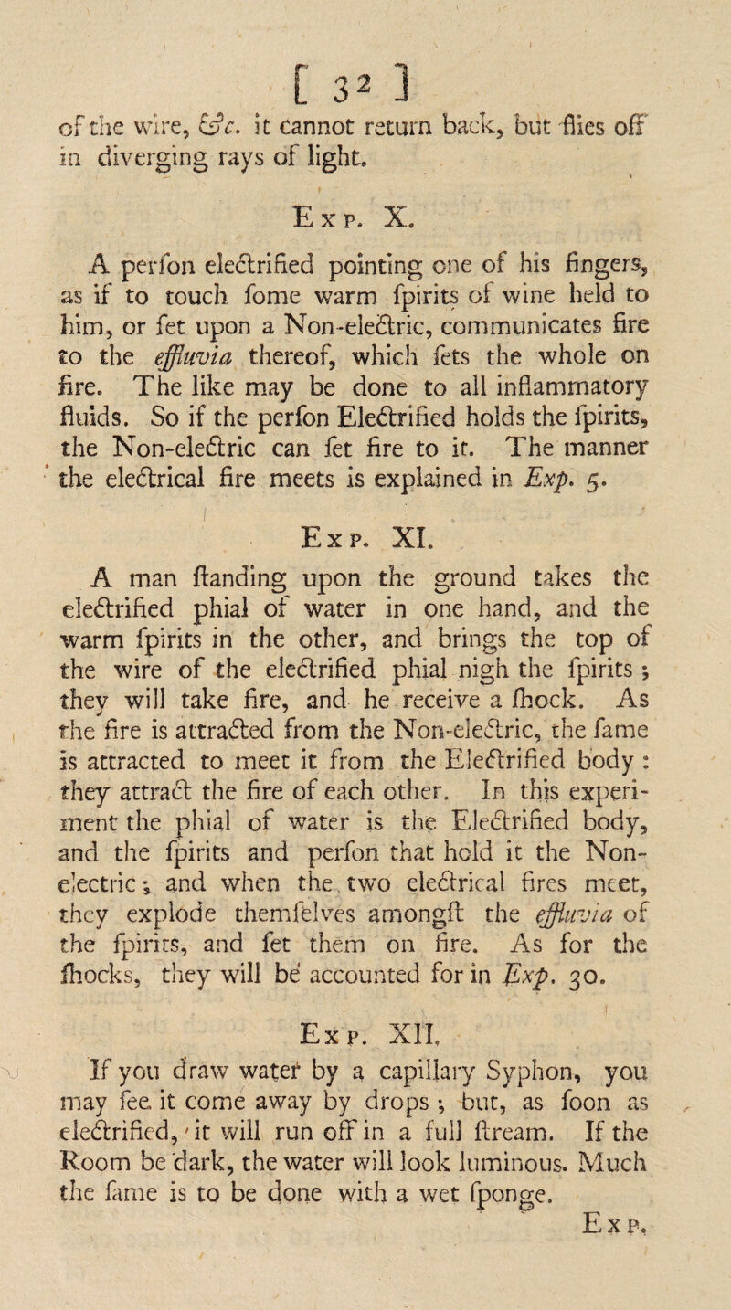 of the wire, it cannot return back, but flies off' in diverging rays of light. E X p. X. A perfon eledlrified pointing one of his fingers, as if to touch fome warm fpirits of wine held to him, or fet upon a Non-eleiSlric, communicates fire to the effluvia thereof, which fets the whole on fire. The like may be done to all inflammatory fluids. So if the perfon Eledlrified holds the fpirits, the Non-eledlric can fet fire to if. The manner ' the eledlrical fire meets is explained in Exp, 5. Exp. XL A man ftanding upon the ground takes the eledfrified phial of water in one hand, and the warm fpirits in the other, and brings the top of the wire of the elcdlrified phial nigh the fpirits ; thev will take fire, and he receive a fhock. As , the fire is attradfed from the Non-eledlric, the fame is attracted to meet it from the Eledlrified body : they attract the fire of each other. In this experi¬ ment the phial of water is the Eledlrified body, and the fpirits and perfon that hold it the Non- , electric'5^and when the , two eledlrical fires meet, they explode themfelves amongft the effluvia of the fpirirs, and fet them on fire. As for the fliocks, they will be accounted for in Exp, 30. Exp. XIL If you draw water by a capillary Syphon, you may fee it come away by drops ; but, as foon as cledrified,'it will run off in a full ftream. If the Room be dark, the water will look luminous. Much the fame is to be done with a wet fponge.