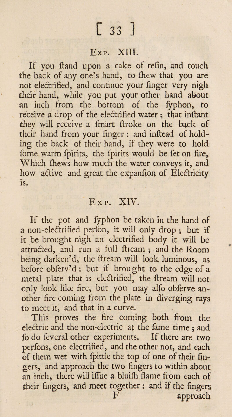 1 Exp. XIII. If you ftand upon a cake of refin, and touch the back of any one’s hand, to fhew that you arc not eledlrified, and continue your finger very nigh their hand, while you put your other hand about an inch from the bottom of the fyphon, to receive a drop of the ele6lrified water ; that inftant they will receive a fmart ftroke on the back of their hand from your finger : and inftcad of hold¬ ing the back of their hand, if they were to hold fome warm fpirits, the fpirits would be fet on fire. Which fhews how much the water conveys it, and how aftive and great the expanfion of Eledlricity is, Exp. XIV. If the pot and fyphon be taken in the hand of a non-eledirified perfon, it will only drop ; but if it be brought nigh an electrified body it will be attradfed, and run a full ftream ; and the Room being darken’d, the ftream will look luminous, as before obferv’d : but if brought to the edge of a metal plate that is eledtrified, the ftrearn will not only look like fire, but you may alfo obferve an¬ other fire coming from the plate in diverging rays to meet it, and that in a curve. This proves the fire coming both from the eledfric and the non-electric at the fame time ; and fo do feveral other experiments. If there are two perfons, one electrified, and the other not, and each of them wet with fpittle the top of one of their fin¬ gers, and approach the two fingers to within about an inch, there will iflue a bluifh flame from each of their fingers, and meet together; and if the fingers F approach