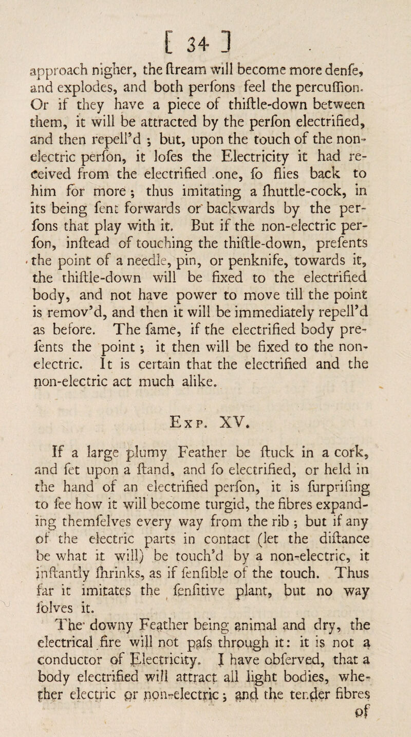 approach nigher, the ftream will become more denfe, and explodes, and both perfons feel the percuffion. Or if they have a piece of thiftle-down between them, it will be attracted by the perfon electrified, and then repeird *, but, upon the touch of the non-- electric perfon, it lofes the Electricity it had re¬ ceived from the electrified .one, fb flies back to him for more; thus imitating a fhuttle-cock, in its being fent forwards of backwards by the per¬ fons that play with it. But if the non-electric per¬ fon, inftead of touching the thiftle-down, prefents ^the point of a needle, pin, or penknife, towards it, the thiftle-down will be fixed to the electrified body, and not have power to move till the point is remov’d, and then it will be immediately repell’d as before. The fame, if the electrified body pre¬ fents the point; it then will be fixed to the non¬ electric. It is certain that the electrified and the non-electric act much alike. Exp. XV. If a large plumy Feather be ftuck in a cork, and fet upon a ftand, and fo electrified, or held in the hand of an electrified perfon, it is furprifing to fee how it will become turgid, the fibres expand¬ ing themfelves every way from the rib ; but if any of the electric parts in contact (let the diftance be what it will) be touch’d by a non-electric, it inftantly fhrinks, as if fenfible of the touch. Thus far it imitates the ^ fenfitive plant, but no way folves it. The* downy Feather being animal and dry, the electrical fire will not pafs through it: it is not a conductor of Electricity. I have obferved, that a body electrified will attract ail light bodies, whe- |:her electric pr npn-relectric; ^nd the tender fibres pf