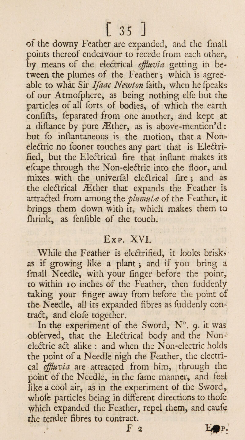 of the downy Feather are expanded, and the fmall points thereof endeavour to recede from each other, by means of the e!e{5lrical effluvia getting in be¬ tween the plumes of the Feather *, which is agree¬ able to what Sir I[aac Newton faith, when he fpeaks of our Atmofphere, as being nothing elfe but the particles of all forts of bodies, of which the earth confifts, feparated from one another, and kept at a diftance by pure iEther, as is above-mention’d: but fo inftantaneous is the motion, that a Non- ele&ic no fooner touches any part that is Eledtri- fied, but the Ele^lrical fire that inftant makes its efcape through the Non-eledtric into the floor, and mixes with the univerfal eledrical fire; and as the eledlrical -®ther that expands the Feather is attraded from among the plumul^e of the Feather, it brings them down with it, which makes them to fhrink, as fen Able of the touch. Exp. XVI. While the Feather is ele<fl:rified, it looks briski» as if growing like a plant; and if you bring a fmall Needle, with your finger before the point, to within lo inches of the Feather, then fuddenly taking your finger away from before the point of the Needle, all its expanded fibres as fuddenly con- tradt, and clofe together. In the experiment of the Sword, N. 9. it was obferved, that the Eledtrical body and the Non- eledtric adt alike : and when the Non-electric holds the point of a Needle nigh the Feather, the electri¬ cal effluvia are attracted from him, through the point of the Needle, in the fame manner, and feel like a cool air, as in the experiment of the Sword, whofe particles being in different directions to thofe which expanded the Feather, repel them, and caufe the tender fibres to contract. F 2 EtpJ