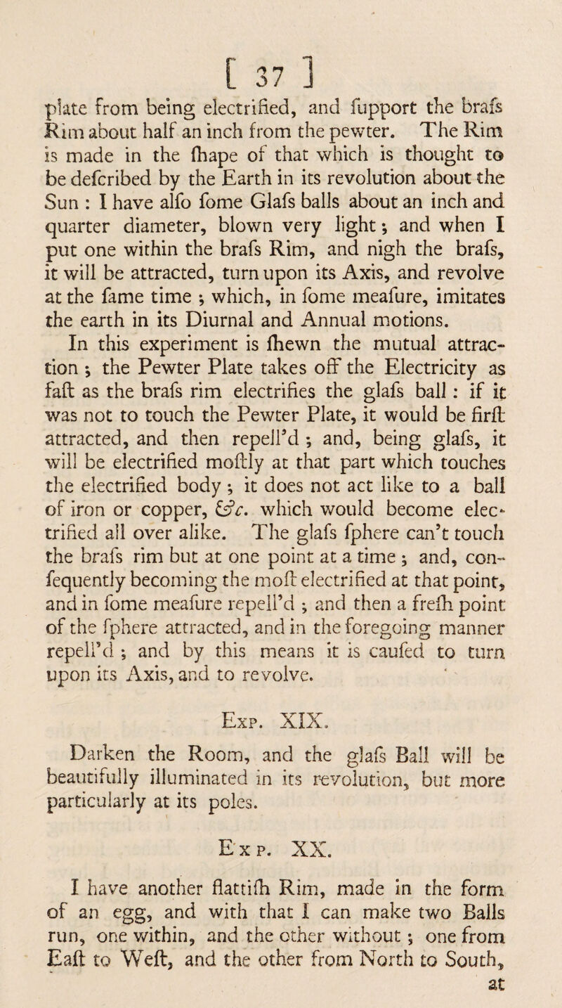 plate from being electrified, and fupport the brafs Kim about half an inch from the pewter. The Rim is made in the fhape of that which is thought to be defcribed by the Earth in its revolution about the Sun : 1 have alfo fome Glafs balls about an inch and quarter diameter, blown very light; and when I put one within the brafs Rim, and nigh the brafs, it will be attracted, turn upon its Axis, and revolve at the fame time -, which, in fome meafure, imitates the earth in its Diurnal and Annual motions. In this experiment is fhewn the mutual attrac¬ tion ; the Pewter Plate takes off the Electricity as faft as the brafs rim electrifies the glafs ball: if it was not to touch the Pewter Plate, it would be firfl attracted, and then repelFd ; and, being glafs, it will be electrified moftly at that part which touches the electrified body *, it does not act like to a ball of iron or copper, which would become elec¬ trified all over alike. The glafs fphere can’t touch the brafs rim but at one point at a time ; and, con- fequently becoming the moff electrified at that point, and in fome meafure repeil’d •, and then a frefh point of the fphere attracted, and in the foregoing manner repeli’ci *, and by this means it is caufed to turn upon its Axis, and to revolve. Exp. XIX, Darken the Room, and the glafs Ball will be beautifully illuminated in its r-evolution, but more particularly at its poles. E'xp. XX. I have another flattifh Rim, made in the form of an egg, and with that I can make two Balls run, one v/ithin, and the other without *, one from Eaft to Weft, and the other from North to South, at