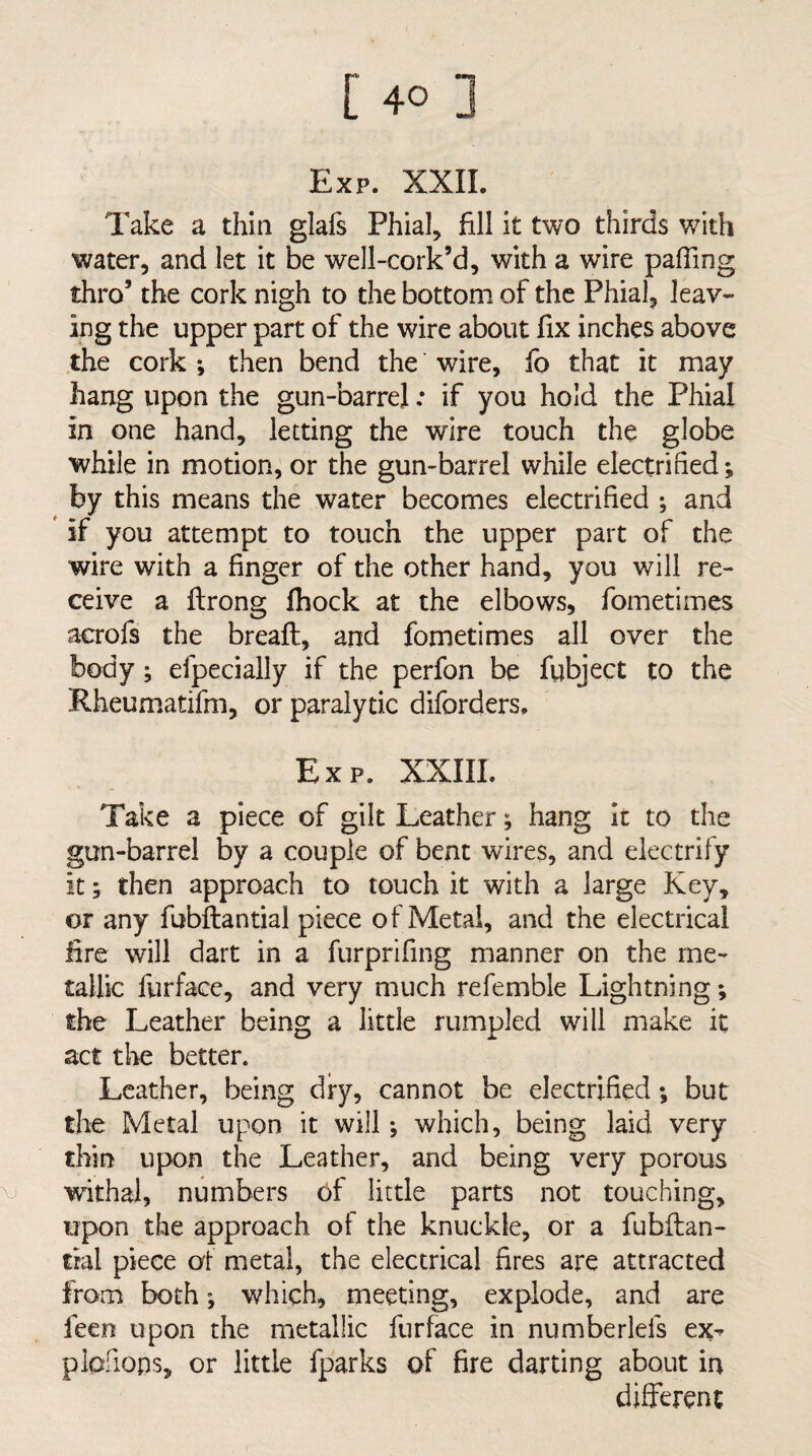 Exp. XXIL Take a thin glals Phial, fill it two thirds with water, and let it be well-cork’d, with a wire paffing thro’ the cork nigh to the bottom of the Phial, leav¬ ing the upper part of the wire about fix inches above the cork *, then bend the wire, lb that it may hang upon the gun-barrel: if you hold the Phial in one hand, letting the wire touch the globe while in motion, or the gun-barrel while electrified; by this means the water becomes electrified ; and if you attempt to touch the upper part of the wire with a finger of the other hand, you will re¬ ceive a ftrong Ihock at the elbows, fometimes acrofs the bread:, and fometimes all over the body; efpecially if the perfon be fubject to the Rheumatifm, or paralytic diforders. Exp. XXIIL Take a piece of gilt Leather; hang it to the gun-barrel by a couple of bent wires, and electrify it; then approach to touch it with a large Key, or any fubftantial piece of Metal, and the electrical fire will dart in a furprifing manner on the me¬ tallic furface, and very much refemble Lightning; the Leather being a little rumpled will make it act the better. Leather, being dry, cannot be electrified; but the Metal upon it will •, which, being laid very thin upon the Leather, and being very porous withal, numbers bf little parts not touching, upon the approach of the knuckle, or a fubftan- tral piece al metal, the electrical fires are attracted from both; which, meeting, explode, and are feert upon the metallic furface in numberlefs ex^ plofiops, or little fparks of fire darting about in different