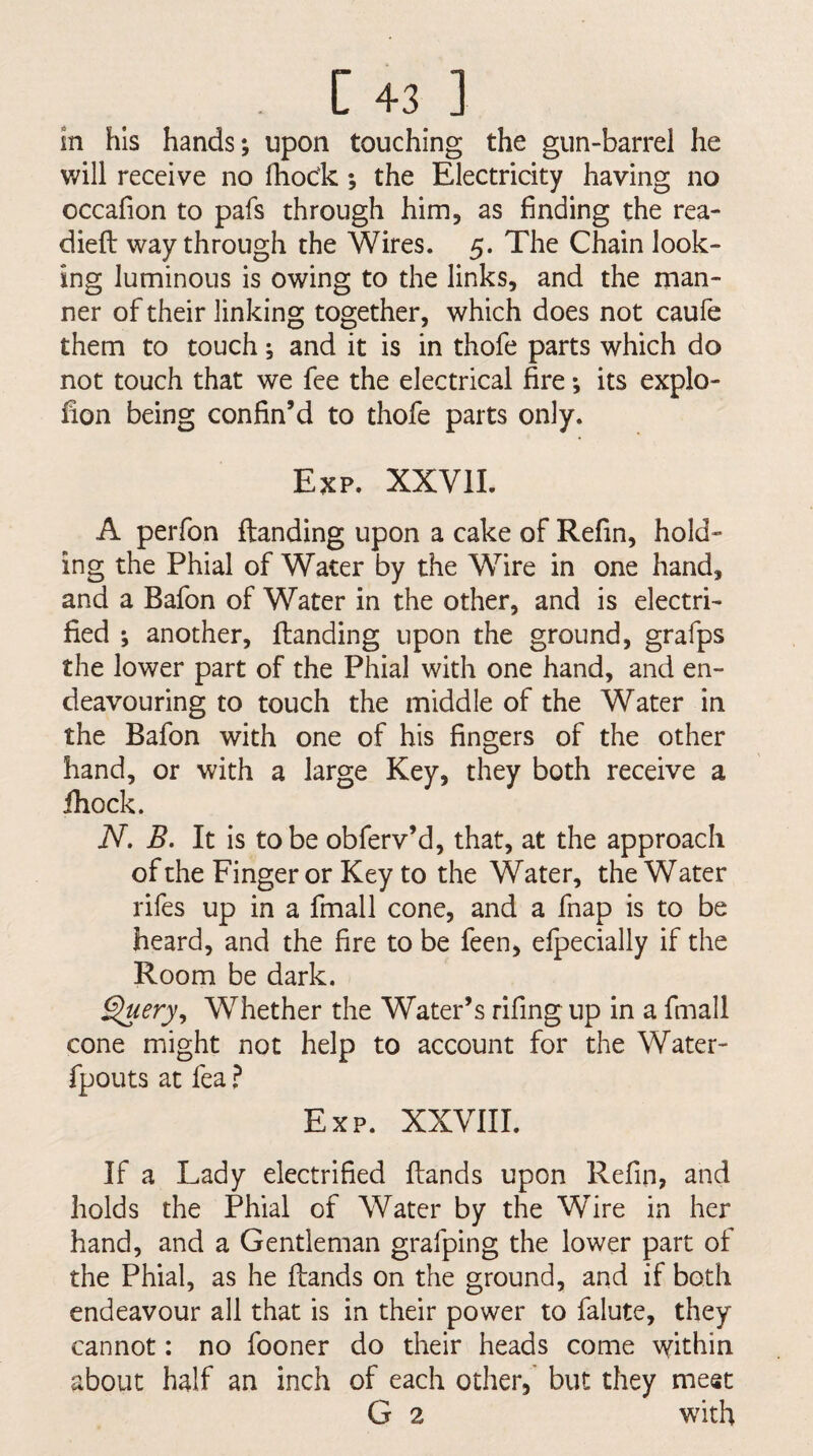 [43] in his hands; upon touching the gun-barrel he will receive no lliock; the Electricity having no occafion to pafs through him, as finding the rea¬ died way through the Wires. 5. The Chain look¬ ing luminous is owing to the links, and the man¬ ner of their linking together, which does not caufe them to touch; and it is in thofe parts which do not touch that we fee the electrical fire; its explo- fion being confin’d to thofe parts only. Exp. XXVII. A perfon ftanding upon a cake of Refin, hold¬ ing the Phial of Water by the Wire in one hand, and a Bafon of Water in the other, and is electri¬ fied ; another. Handing upon the ground, grafps the lower part of the Phial with one hand, and en¬ deavouring to touch the middle of the Water in the Bafon with one of his fingers of the other hand, or with a large Key, they both receive a ihock. W. B. It is to be obferv’d, that, at the approach of the Finger or Key to the Water, the Water rifes up in a fmall cone, and a fnap is to be heard, and the fire to be feen, efpecially if the Room be dark. Query^ Whether the Water’s rifing up in a fmall cone might not help to account for the Water- fpouts at fea ? Exp. XXVIII. If a Lady electrified Hands upon Refin, and holds the Phial of Water by the Wire in her hand, and a Gentleman grafping the lower part of the Phial, as he Hands on the ground, and if both endeavour all that is in their power to falute, they cannot: no fooner do their heads come within about half an inch of each other,' but they meet G 2 with