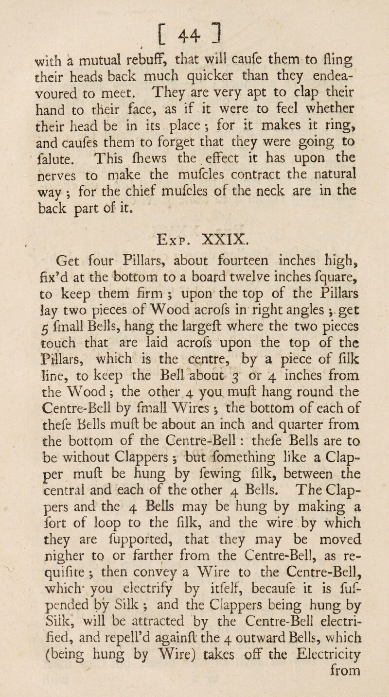 i With a mutual rebuff, that will caufe them to fling their heads back much quicker than they endea¬ voured to meet. They are very apt to clap their hand to their face, as if it were to feel whether their head be in its place ; for it makes it ring, and caufes them to forget that they were going to falute. This fhews the effect it has upon the nerves to make the mufcles contract the natural way *, for the chief mufcles of the neck are in the back part of it. Exp. XXIX. Get four Pillars, about fourteen inches high, fix’d at the bottom to a board twelve inches fquare, to keep them firm ; upon the top of the Pillars lay two pieces of Wood acrofs in right angles i-get 5 final! Bells, hang the largefl where the two pieces touch that are laid acrofs upon the top of the Pillars, which is the centre, by a piece of filk line, to keep the Bell about 3 or 4 inches from the Wood; the other 4 you muft hang round the Centre-Bell by finall Wires; the bottom of each of thefe Bells mud be about an inch and quarter from the bottom of the Centre-Bell: thefe Bells are to be without Clappers 1 but fomething like a Clap¬ per muft be hung by fewing filk, between the central and each of the other 4 Bells. The Clap¬ pers and the 4 Bells may be hung by making a fort of loop to the filk, and the wire by which they are fupported, that they may be moved nigher to or farther from the Centre-Bell, as re- quifite ; then convey a Wire to the Centre-Bell, which' you electrify by itfelf, becaufe it is fuf- pended by Silk ; and the Clappers being hung by Silk, will be attracted by the Centre-Bell electri¬ fied, and repell’d againft the 4 outward Bells, which (being hung by Wire) takes off the Electricity from
