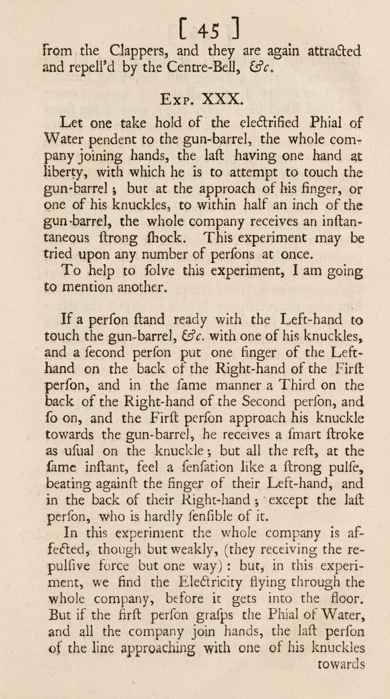 From the Clappers, and they are again attrafted and repeird by the Centre-Bell, Exp. XXX. Let one take hold of the ele6lnfied Phial of Water pendent to the gun-barrel, the whole com¬ pany joining hands, the laft having one hand at liberty, with which he is to attempt to touch the gun-barrel *, but at the approach of his finger, or one of his knuckles, to within half an inch of the gun-barrel, the whole company receives an inftan- taneous ftrong ftiock. This experiment may be tried upon any number of perfons at once. To help to folve this experiment, I am going to mention another. If a perfon ftand ready with the Left-hand to touch the gun-barrel, with one of his knuckles, and a fecond perfon put one finger of the Left- hand on the back of the Right-hand of the Firfl perfon, and in the fame manner a Third on the back of the Right-hand of the Second perfon, and fo on, and the Firfl: perfon approach his knuckle towards the gun-barrel, he receives a fmart ftroke as ufual on the knuckle; but all the refl:, at the fame initant, feel a fenfation like a flrong pulfe, beating againfl: the finger of their Left-hand, and in the back of their Right-hand •, ‘ except the lafl: perfon, who is hardly fenfible of it. In this experiment the whole company is af- fe<5led, though but weakly, (they receiving the re- pulfive force but one way) : but, in this experi¬ ment, we find the Eledricity flying through the whole company, before it gets into the floor. But if the firfl: perfon grafps the Phial of Water, and all the company join hands, the lafl: perfon of the line approaching with one of his knuckles towards