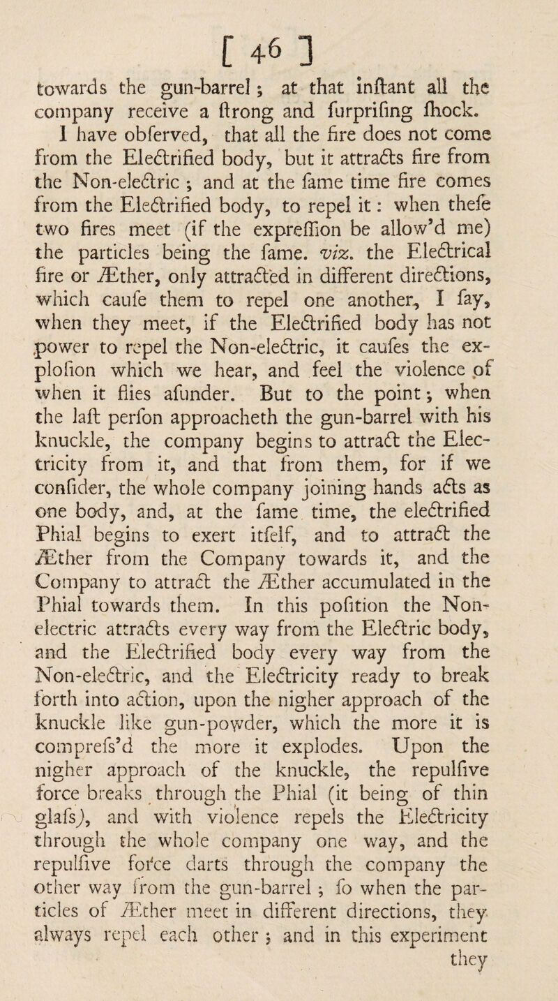 towards the gun-barrel; at that Inftant all the company receive a ftrong and furprifing Ihock. 1 have obferved, that all the hre does not come from the Eledlrified body, but it attradts fire from the Non-eledlric ; and at the fame time fire comes from the Eledlrified body, to repel it: when thefe two fires meet (if the expreffion be allow’d me) the particles being the fame. viz. the Eledtrical fire or ^ther, only attradled in different diredtions, which caufe them to repel one another^ I fay, when they meet, if the Eledlrified body has not power to repel the Non-eledfric, it caufes the ex- plofion which we hear, and feel the violence pf when it flies afunder. But to the point; when the laft perfon approacheth the gun-barrel with his knuckle, the company begins to attradt the Elec¬ tricity from it, and that from them, for if w'e confider, the whole company joining hands adls as one body, and, at the fame time, the eledlrified Phial begins to exert itfeif, and to attradl the ^ther from the Company towards it, and the Company to attradl the ^Ether accumulated in the Phial towards them. In this pofition the Non¬ electric attradls every way from the Eledlric body, and the Eledlrified body every way from the Non-eledlric, and the Eiedtricity ready to break forth into adlion, upon the nigher approach of the knuckle like gun-powder, which the more it is comprefs’d the more it explodes. Upon the nigher approach of the knuckle, the repulfive force breaks through the Phial (it being of thin ^ glafsj), and with violence repels the Eledlricity through the whole company one way, and the repulfive fofce darts through the company the other way from the gun-barrel; fo when the par¬ ticles of jEcher meet in different directions, they always repel each other j and in this experiment they