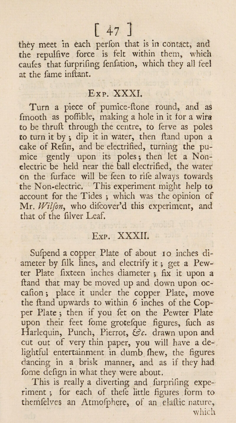 they meet in each perfon that is in contact, and the repulfive force is felt within them, which caufes that furprifing fenfation, which they all feel at the fame inftant. Exp. XXXL Turn a piece of pumice-ftone round, and as fmooth as poffible, making a hole in it for a wira to be thrufl through the centre, to ferve as poles to turn it by ; dip it in water, then fland upon a cake of Relin, and be electrified, turning the pu¬ mice gently upon its poles; then let a Non¬ electric be held near the ball electrified, the water on the furface will be feen to rife always towards the Non-electric, This experiment might help td account for the Tides ; which was the opinion of Mr. IVilfon^ who difcover’d this experiment, and that of the filver Leaf. Exp. XXXIL Sufpend a copper Plate of about lo inches di¬ ameter by filk lines, and electrify it; get a Pew¬ ter Plate fixteen inches diameter ; fix it upon a fland that may be moved up and down upon oc- cafion; place it under the copper Plate, move the fland upwards to within 6 inches of the Cop¬ per Plate ; then if you fet on the Pewter Plate upon their feet fome grotefque figures, fuch as Harlequin, Punch, Pierrot, drawn upon and cut out of very thin paper, you will have a de-, lightful entertainment in dumb fhew, the figures dancing in a brisk manner, and as if they had fome defign in what they were about. This is really a diverting and furprifing expe¬ riment ; for each of thefe little figures form to themfelves an Atmofphere, of an elaflic nature, which